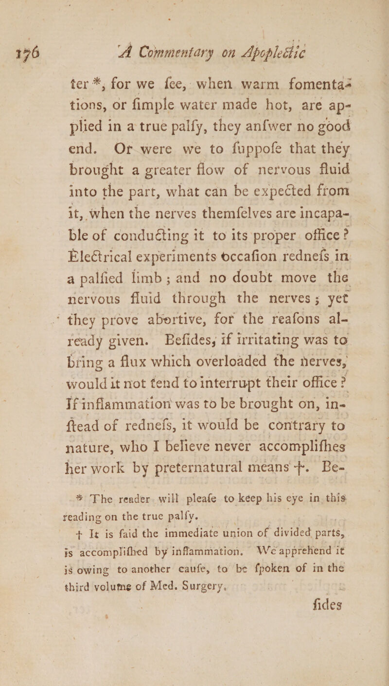 ter •*, for we fee, when warm fomenta¬ tions, or Ample water made hot, are ap¬ plied in a true paify, they anfwer no good end. Or were we to fuppofe that they brought a greater flow of nervous fluid into the part, what can be expected from * _ it, when the nerves themfelves are incapa- ^ * — ■ ble of conducing it to its proper office ? t * v- iileftrical experiments Occafion rednefs in a paliied limb ; and no doubt move the nervous fluid through the nerves 5 yet they prove abortive, for the reafons al¬ ready given. Eefidesj if irritating was to bring a flux which overloaded the nerves, would it not tend to interrupt their office ? If inflammation was to be brought on, in- ftead of rednefs, it would be contrary to nature, who I believe never accomplifhes her work by preternatural means -f*. Be- * The reader will pleafe to keep his eye in this reading on the true pally. t It is faid the immediate union of divided parts, is accomplifhed by inflammation. We apprehend it is owing to another caufe, to be fpoken of in the third volume of Med. Surgery. Tides