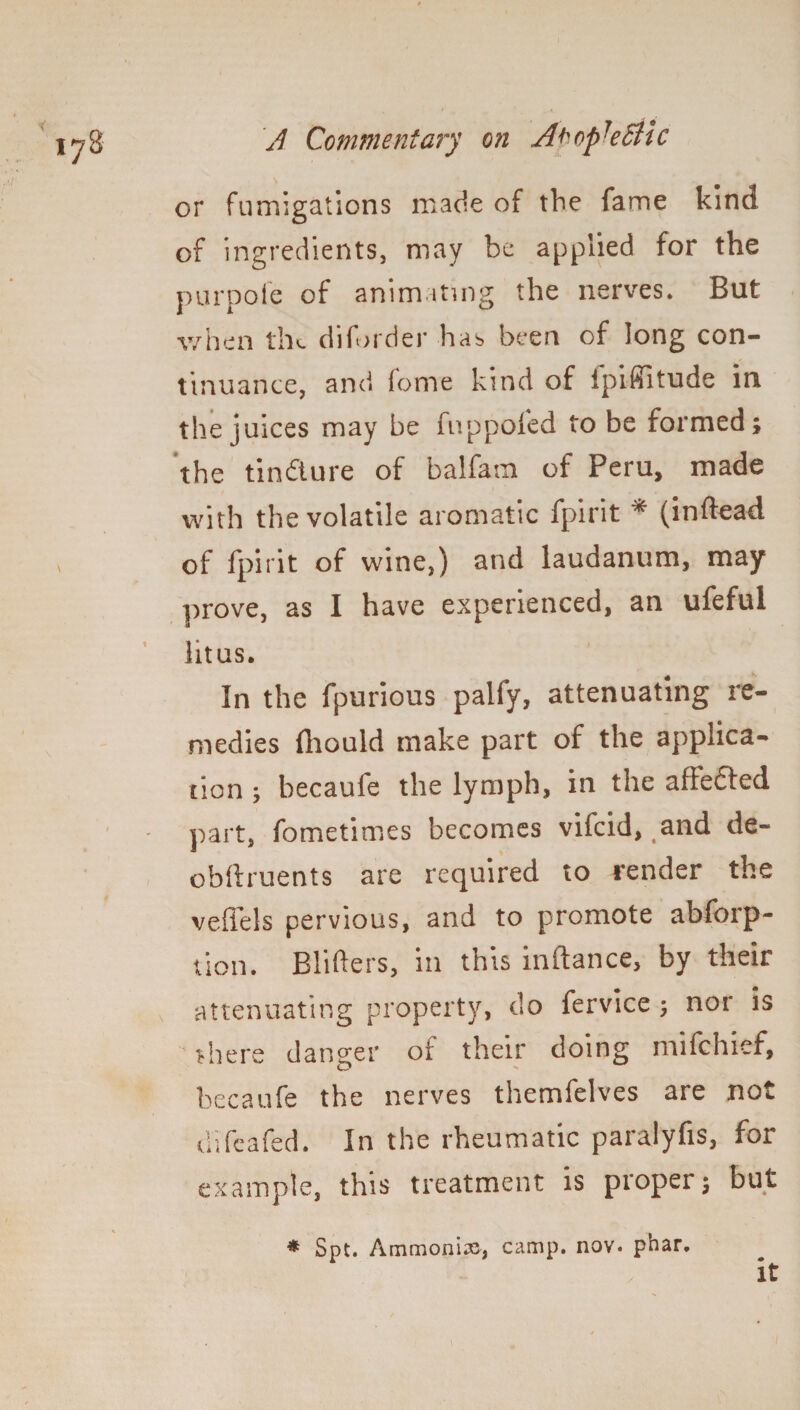 or fumigations made of the fame kind of ingredients, may be applied for the purpofe of animating the nerves. But when tiK diforder has been of long con¬ tinuance, and forne kind of ipifiitude in the juices may be iuppoled to be formed; the tin&ure of balfam of Peru, made with the volatile aromatic fpirit * (inftead of fpirit of wine,) and laudanum, may prove, as I have experienced, an ufeful lit us. In the fpurious palfy, attenuating re¬ medies fliould make part of the applica¬ tion ; becaufe the lymph, in the afiedfed part, fometimes becomes vifcid, and de- obftruents are required to render the veffels pervious, and to promote abforp- tion. Blitters, in this inftance, by their attenuating property, do fervice ; nor is there danger of their doing mifchief, becaufe the nerves themfelves are not d’ifcafed. In the rheumatic paralyfis, for example, this treatment is proper; but * Spt. Ammonia, camp. nov. phar. it