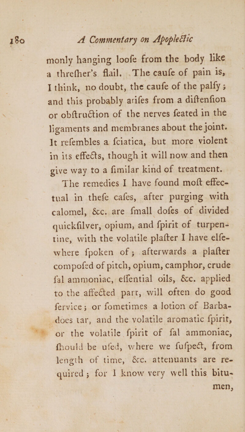 monly hanging loofe from the body like a threfher’s flail. Thecaufeof pain is, I think, no doubt, the caufe of the palfy ; and this probably arifes from a diftenfton or obftruftion of the nerves feated in the ligaments and membranes about the joint. It refembles a fciatica, but more violent in its effeffs, though it will now and then give way to a firnilar kind of treatment. The remedies I have found moft effec¬ tual in thefe cafes, after purging with calomel, &c. are fmall dofes of divided quickftlver, opium, and fpirit of turpen¬ tine, with the volatile plafter I have elfe- where fpoken of; afterwards a plafter compofed of pitch, opium, camphor, crude fal ammoniac, elfential oils, &c. applied to the affected part, will often do good fervice; or fometimes a lotion of Barba- does tar, and the volatile aromatic fpirit, or the volatile fpirit of fal ammoniac, fttould be ufed, where we fufpedt, from length of time, &c. attenuants are re- O i quired j for 1 know very well this bitu- men.