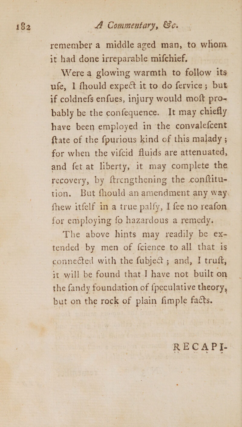 18 2 A Commentary, Sfc. remember a middle aged man, to wliom it had done irreparable mifchief. Were a glowing warmth to follow its ufe, 1 fliould expect it to do fervice ; but if coldnefs enfues, injury would moft pro¬ bably be the confequence. It may chiefly have been employed in the convalefcent ftate of the fpurious kind of this malady ; for when the vifcid fluids are attenuated, J * ' 1 ' *. ‘''s' and fet at liberty, it may complete the recovery, by ftrcngthening the xonftitu- tion. But fliould an amendment any way fhew itfelf in a true palfy, I fee no reafon for employing fo hazardous a remedy. The above hints may readily be ex¬ tended by men of fcience to all that is connected with the fubjed ; and, I truft, it will be found that I have not built on the fandv foundation of fpecu]ative theory, but on the rock of plain fimple facts. RECAPI- ► H , . lb «A