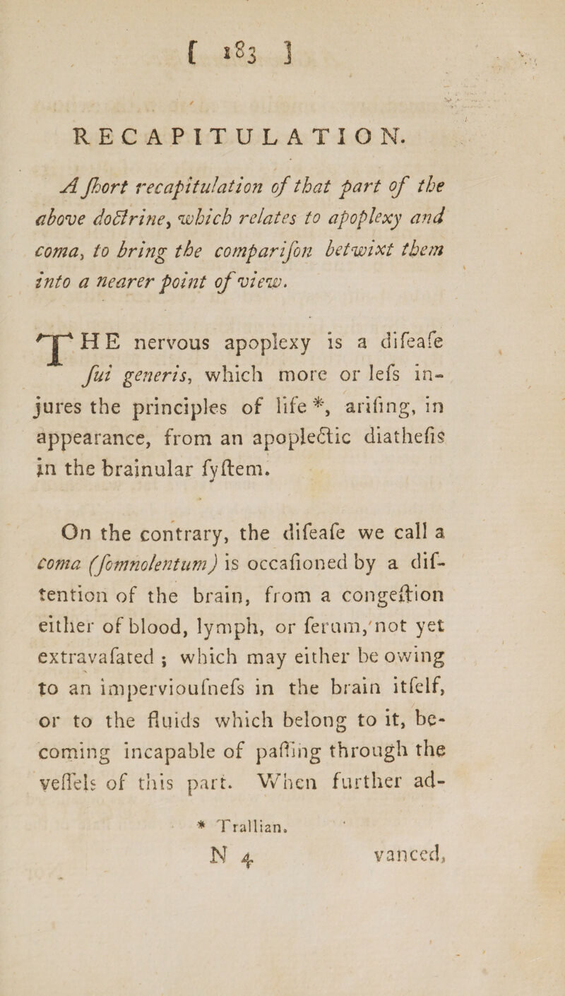 RECAPITULATION. A Jhort recapitulation of that part of the above doffirine, which relates to apoplexy and coma, to bring the comparifori betwixt them into a nearer point of view. THE nervous apoplexy is a difeafe fui generis, which more or lefs in¬ jures the principles of life *, arifing, in appearance, from an apoplectic diathefis In the brainular fyftem. On the contrary, the difeafe we call a coma (fomnolentum) is occafioned by a dif- tention of the brain, from a congestion either of blood, lymph, or ferum/not yet extravafated ; which may either be owing to an impervioufnefs in the brain itfelf, / or to the fluids which belong to it, be¬ coming incapable of pafiing through the yeflels of this part* When further ad- * Trallian.