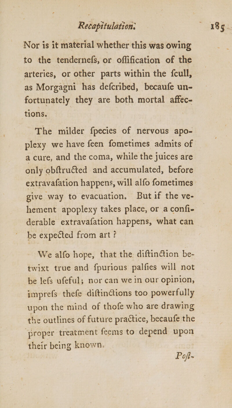 Nor is it material whether this was owing to the tendernefs, or oflification of the arteries, or other parts within the fcull, as Morgagni has defcribed, becaufe un¬ fortunately they are both mortal affec¬ tions. The milder fpecies of nervous apo¬ plexy we have feen fometimes admits of a cure, and the coma, while the juices are only obftrufted and accumulated, before extravafation happens, will alfo fometimes give way to evacuation. But if the ve¬ hement apoplexy takes place, or a confi- derable extravafation happens, what can be expected from art r We alfo hope, that the diftin&ion be¬ twixt true and fpurious palfies will not be lefs ufeful; nor can we in our opinion, imprefs thefe diftin&ions too powerfully upon the mind of thofe who are drawing the outlines of future practice, becaufe the proper treatment feems to depend upon their being known, Pojl~