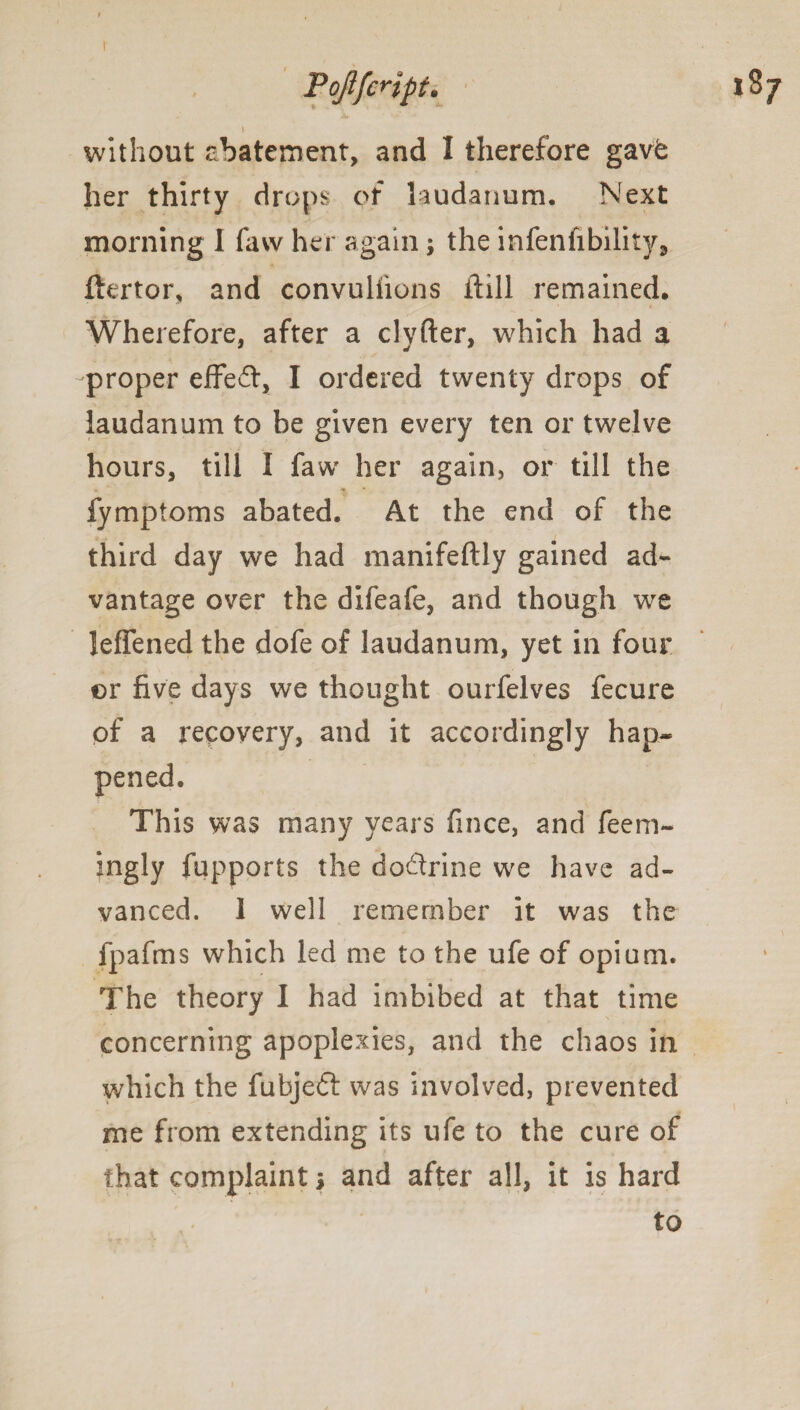 \ without abatement, and I therefore gavfe her thirty drops of laudanum. Next morning I favv her again; the infenfibility3 ftertor, and convulfions flill remained. - • i Wherefore, after a clyfter, which had a -proper effect, I ordered twenty drops of laudanum to be given every ten or twelve hours, till I favv her again, or till the fymptoms abated. At the end of the third day we had manifeftly gained ad¬ vantage over the difeafe, and though we leffened the dofe of laudanum, yet in four or five days we thought ourfelves fecure of a recovery, and it accordingly hap- This was many years fmce, and feem- ingly fupports the do&rine we have ad¬ vanced. 1 well remember it was the fpafms which led me to the ufe of opium. The theory I had imbibed at that time concerning apoplexies, and the chaos in which the fubjedt was involved, prevented me from extending its ufe to the cure of that complaint j and after all, it is hard to pened
