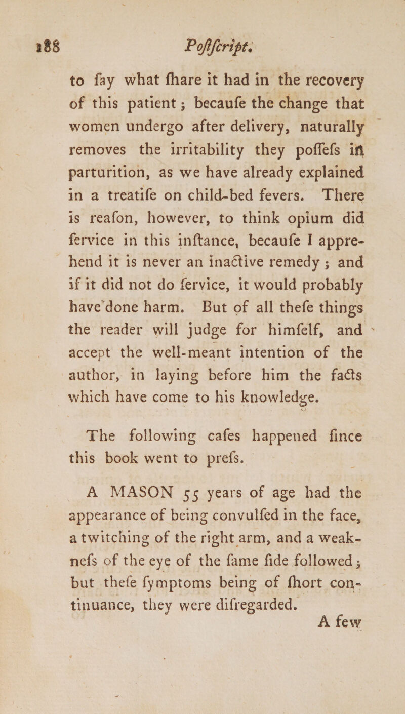 to fay what fhare it had in the recovery of this patient; becaufe the change that women undergo after delivery, naturally removes the irritability they polfefs ill parturition, as we have already explained in a treatife on child-bed fevers. There is reafon, however, to think opium did fervice in this inftance, becaufe I appre¬ hend it is never an inadive remedy ; and if it did not do fervice, it would probably have done harm. But of all thefe things the reader will judge for himfelf, and accept the well-meant intention of the author, in laying before him the fads which have come to his knowledge. % The following cafes happened fince this book went to prefs. A MASON 55 years of age had the appearance of being convulfed in the face, a twitching of the right arm, and a weak- nefs of the eye of the fame fide followed; but thefe fymptoms being of fhort con« tinuance, they were difregarded. A few