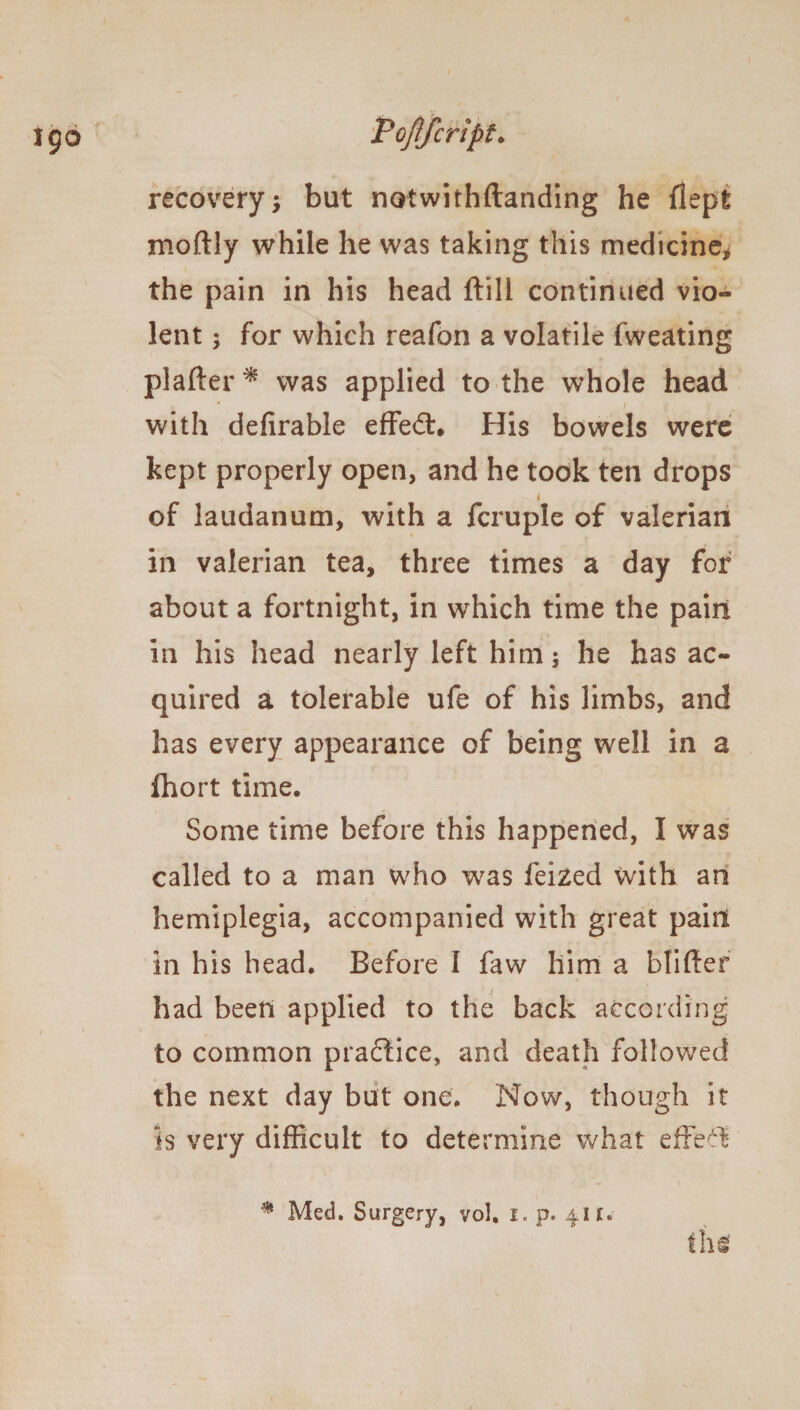 recovery; but notwithftanding he flept moftly while he was taking this medicine* the pain in his head ftill continued vio¬ lent ; for which reafon a volatile fweating plafter* was applied to the whole head ' i with defirable effed:. His bowels were kept properly open, and he took ten drops i of laudanum, with a fcruple of valerian in valerian tea, three times a day for about a fortnight, in which time the pain in his head nearly left him; he has ac¬ quired a tolerable ufe of his limbs, and has every appearance of being well in a fhort time. Some time before this happened, I was called to a man who was feized with ah hemiplegia, accompanied with great paint in his head. Before I faw him a blifter had been applied to the back according to common practice, and death followed the next day but one. Now, though it is very difficult to determine what effect * Med. Surgery, vol. i. p. 41 £*