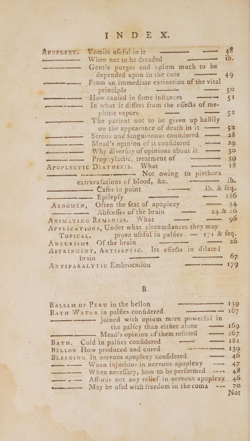 Apoplexy. Vomits ufeful in it When not to be dreaded ---■ Gentle purges and opium much to be depended upon in the cure -‘— From an immediate extinction of the vital principle —-—1 *-- How caufed in fome inftances ———1 In what it differs from the effects of me¬ phitic vapors ib, 49 50 5* 52 5* 28 29 30 39 18 —-—— The patient not to be given up halhly on the appearance of death in it -- -— Serous and fanguineous coniidered -- ---- Mead’s .opinion of it coniidered -• gt; - ■— Why di verfity of opinions about it —— Prophylactic, treatment of —-- Apoplectic Diathesis. What ——— ___ ___ Not owing to plethora extravaCations of blood, &c. ib* , ..—- Cafes in point 1——— ib. & feq. _—— Epiiepfy ——-— M6 Abdomen, Often the feat of apoplexy --- 34 _ — AbfcefTes of the brain ——- 24 2c 26 Animating Remedies. What -—— 1 9^ Applic at ions. Under what cireumftances they may Topical. prove ufeful in palfies — 171 & feq. Aneurisms Of the brain -— -1 —; . Astringent, Antiseptic. Its effects in dilated brain —-— ' 67 Antiparalytic Embrocation — - 179 B Balsam of Peru in the bellon Bath Water in palfies coniidered joined with opium more powerful in the palfey than either alone -—— Mead’s opinion of them refuted - Bath. Cold in palfies confidered Bellon How produced and cured , —r Bleeding In nervous apoplexy confidered *-- When injurious in nervous apoplexy - When neceflary, how to be performed »— Affords not any relief in nervous apoplexy May be ufed with freedom in thecoma — 139 167 169 167 181 139 46 47 48 46 70 Not