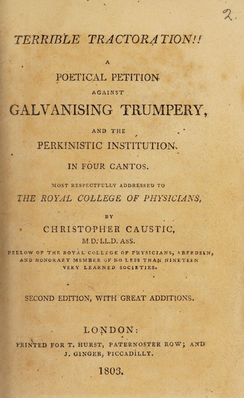 TERRIBLE TRACTORATIONH A 9 POETICAL PETITION AGAINST GALVANISING TRUMPERY, AND THE , • PERKINISTIC INSTITUTION. IN FOUR CANTOS. MOST RESPEGTFULUV ADDRESSED TO THE ROYAL COLLEGE OF PHYSICIANS, BY • CHRISTOPHER CAUSTIC, M D.'LL.D. ASS. PEEtOW OP THE ROYAL COLLEGE OF PHYSICIANS, ABERDEEN, AND HONORARY MEMBER OF NO LESS THAN NINETEEN VERY LEARNED SOCIETIES. SECOND EDITION, WITH GREAT ADDITIONS. LONDON: I’KINTED FOR T. HURST, PATERNOSTER ROW; ANB J, GINGER, PICCADILLY, 1803.