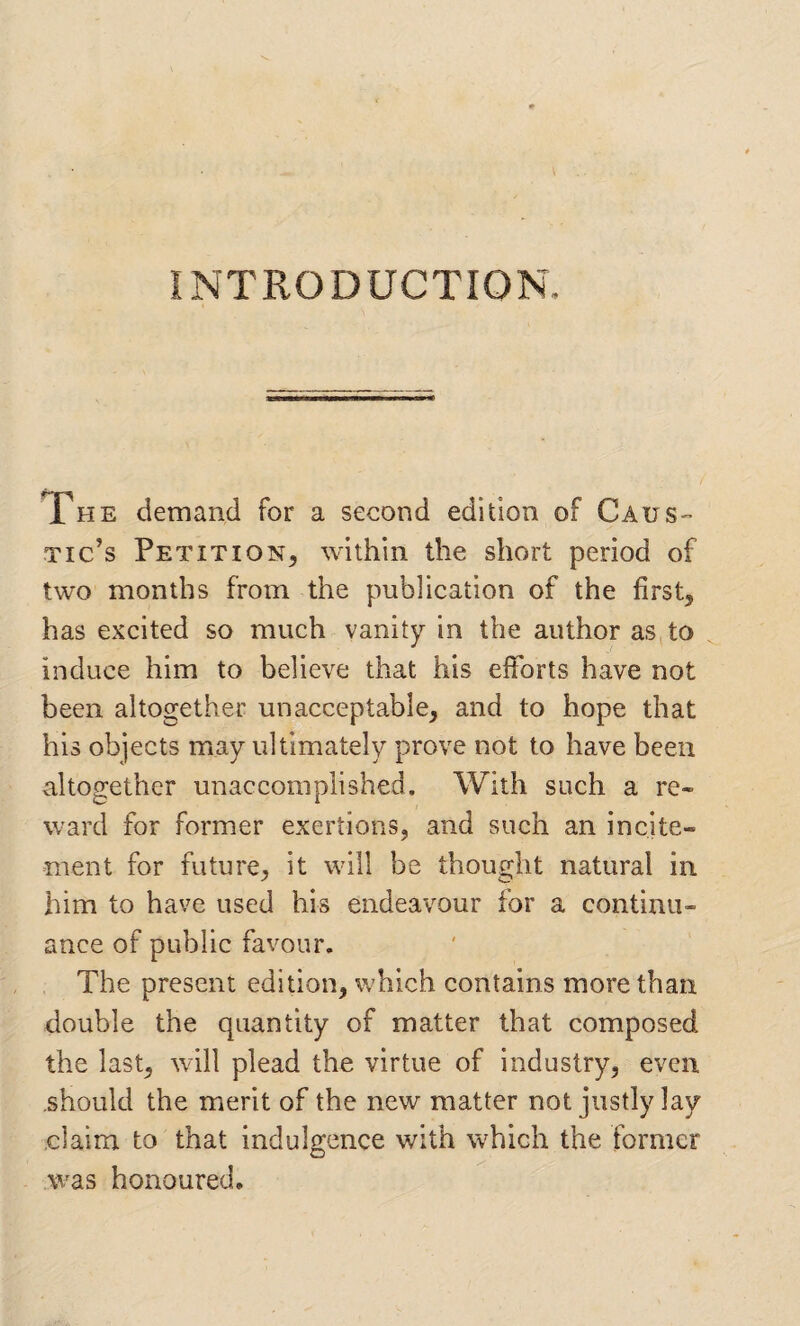 INTRODUCTION. The demand for a second edition of Caus¬ tic’s Petition, within the short period of two months from the publication of the first, has excited so much vanity in the author as,to induce him to believe that his eiforts have not been altogether unacceptable, and to hope that his objects may ultimately prove not to have been altogether unaccomplished. With such a re¬ ward for former exertions, and such an incite¬ ment for future, it will be thought natural in him to have used his endeavour for a continu¬ ance of public favour. The present edition, which contains more than double the quantity of matter that composed the last, will plead the virtue of industry, even should the merit of the new matter not justly lay claim to that indulgence with which the former was honoured.