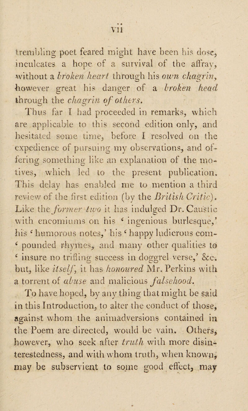 vu trenibllog poet feared might have been his doscj inculcates a hope of a survival of the affray, •without a broken heart through his own chagrhu •however ^reat his danger of a broken head through the chagrin of othei^s. Thus far I had proceeded in remarks, which are applicable to this second edition only, and hesitated some time, before I resolved on the expedience of pursuing my observations, and off lering something like an explanation of the mo¬ tives, which led to the present publication. This delay has enabled me to mention a third review of the first edition (by the British Critic), Like the former two it has indulged Dr. Caustic with encomiums on his ^ ingenious burlesque,* his ^ humorous notes,’ his happy ludicrous com- ^ pounded rhymes, and many other qualities to ‘ insure no trifling success in doggrel verse,* &c. but, like iiselj] it has honoured Mr. Perkins wdth a torrent of abuse and malicious falsehood. To have hoped, by any thing that might be said in this Introduction, to alter the conduct of those, against whom the animadversions contained in the Poem are directed, would be vain. Others, however, who seek after truth with more disin¬ terestedness, and with whom truth, when knowai, may be subservient to some good effect, may