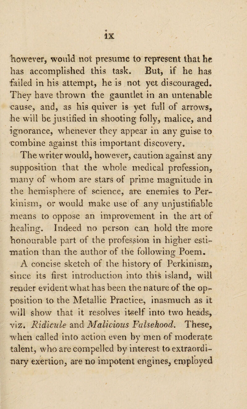 however, would not presume to represent that he has accomplished this task. But, if he has failed in his attempt, he is not yet discouraged. They have thrown the gauntlet in an untenable cause, and, as his quiver is yet full of arrows, he will be justified in shooting folly, malice, and ignorance, whenever they appear in any guise to combine against this important discovery. The writer would, however, caution against any supposition that the whole medical profession, many of whom are stars of prime magnitude in the hemisphere of science, are enemies to Per- kinism, or would make use of any unjustifiable means to oppose an improvement in the art of healing. Indeed no person can hold the more honourable part of the profession in higher esti¬ mation than the author of the followinn: Poem. O A concise sketch of the history of Perkinism, since its first introduction into this island, will render evident what has been the nature of the op¬ position to the Metallic Practice, inasmuch as it will show that it resolves itself into two heads, viz. Ridicule and Malicious Falsehood. These, when called into action even by men of moderate talent, who are compelled by interest to extraordi¬ nary exertion, are no impotent engines, employed