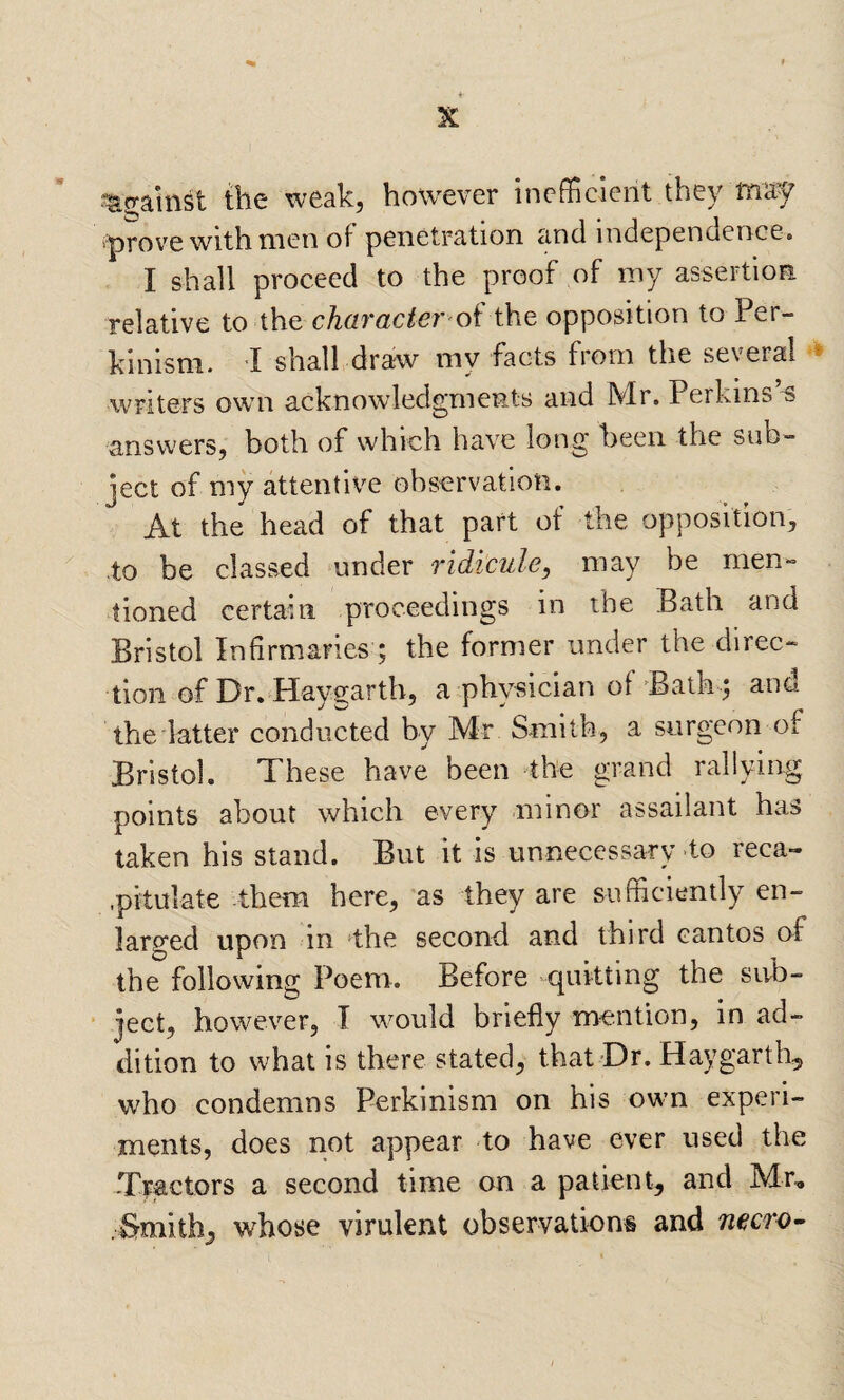 ^against the weak, however inefficient they may 'prov-c with men ot penetration and independence. I shall proceed to the proof of my assertion relative to the character oi opposition to Per- kinism. I shall draw my facts from the several » writers own acknowledgments and Mr. Perkins’s answers, both of which have long been the sub» ject of my attentive observation. At the head of that part of the opposition, to be classed under ridicule, may be men¬ tioned certain proceedings in the Bath and Bristol Infirmaries ; the former under the direc¬ tion of Dr. Haygarth, a physician of 'Bath ; and the latter conducted by Mr Smith, a surgeon of Bristol. These have been ‘the grand rallying points about which every minor assailant has taken his stand. But it is unnecessary to reca- ■pitulate them here, as they are sufficiently en¬ larged upon in the second and third cantos af the following Poem. Before quitting the sub- ' jeet, however, I would briefly mention, in ad¬ dition to what is there stated, that Dr. Haygarth, who condemns Perkinism on his own experi¬ ments, does not appear to have ever used the -Tractors a second time on a patient, and Mr, .Smith, whose virulent observations and necro^