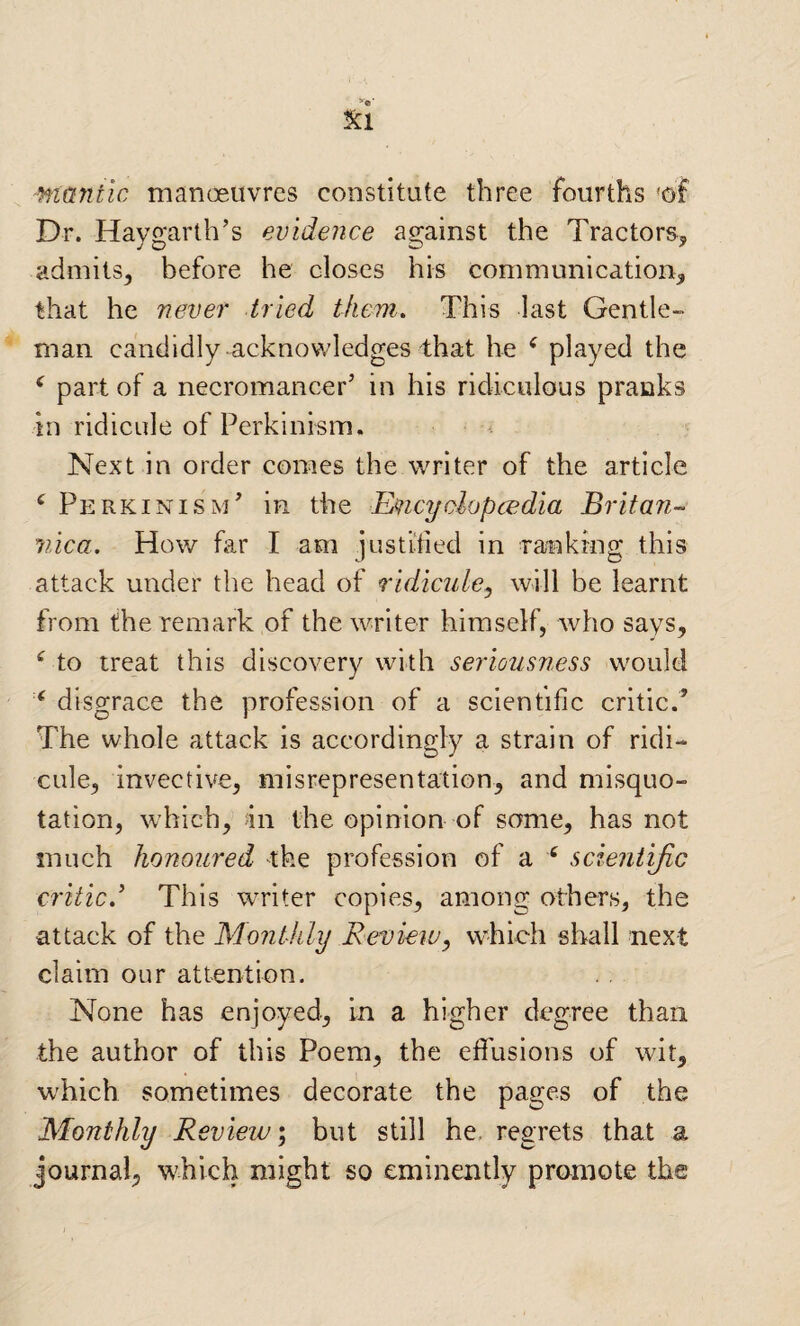 ntantic manoeuvres constitute three fourths 'of Dr. Haygarth’s evidence against the Tractors^ admits^ before he closes his communication^ that he never tried them. This last Gentle¬ man candidly-acknov/ledges that he ^ played the ^ part of a necromancer’ in his ridiculous pranks in ridicule of Perkinism. Next in order comes the writer of the article ^ Perkinism’ in the ILncyclopcedia Britan- nica. How far I am justitied in ranking this attack under the head of ridicule^ will be learnt from the remark of the writer himself, who says, ^ to treat this discovery with seriousness would ‘ disgrace the profession of a scientific critic.’ The whole attack is accordingly a strain of ridi¬ cule, invective, misrepresentation, and misquo¬ tation, which, an the opinion of some, has not much honoured the profession of a ^ scientijic criticd This writer copies, among others, the attack of the Monthly Revieiu, which shall next claim our attention. None has enjoyed, in a higher degree than the author of this Poem, the effusions of wit, which sometimes decorate the pages of the Monthly Review \ but still he. regrets that a Journal, which might so eminently promote the