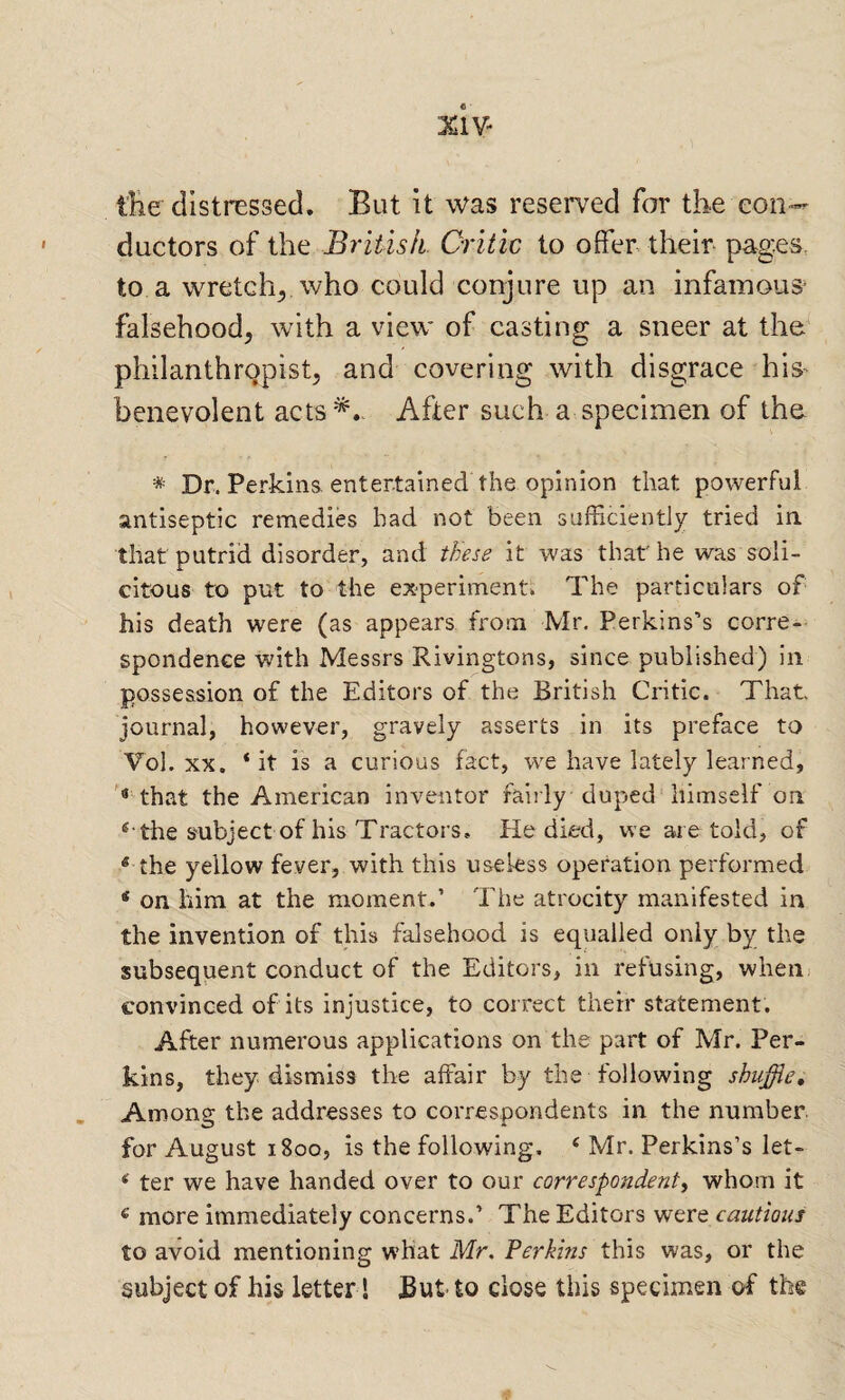 XIV- the distressed. But it was reserved for the con¬ ductors of the British. Critic to offer their pages, to a wretch^ who could conjure up an infamous^ falsehood, with a view of casting a sneer at the^ philanthropist, and covering with disgrace his benevolent acts*.. After such a specimen of the. * Dr. Perkins, entertained the opinion that powerful antiseptic remedies had not been sufEciently tried in. that putrid disorder, and these it was that he was soli¬ citous to put to the experiments. The particulars of his death were (as appears from Mr. Perkins’s corre¬ spondence with Messrs Rivingtons, since published) in possession of the Editors of the British Critic. That journal, however, gravely asserts in its preface to Vol. XX. ‘ it is a curious fact, we have lately learned, that the American inventor fairly duped himself on the subject of his Tractors, He died, we are told, of * the yellow fever, with this useless operation performed ‘ on him at the moment.’ The atrocity manifested in the invention of this falsehood is equalled only by the subsequent conduct of the Editors, in refusing, when; convinced of its injustice, to correct their statement. After numerous applications on the part of Mr. Per¬ kins, they dismiss the affair by the following shuffle. Among the addresses to correspondents in the number for August 1800, is the following, ‘ Mr. Perkins’s let- * ter we have handed over to our correspondent^ whom it ® more immediately concerns.’ The Editors vsqvq cautious to avoid mentioning what Mr. Ferkins this was, or the subject of his letter! But to close this specimen of the