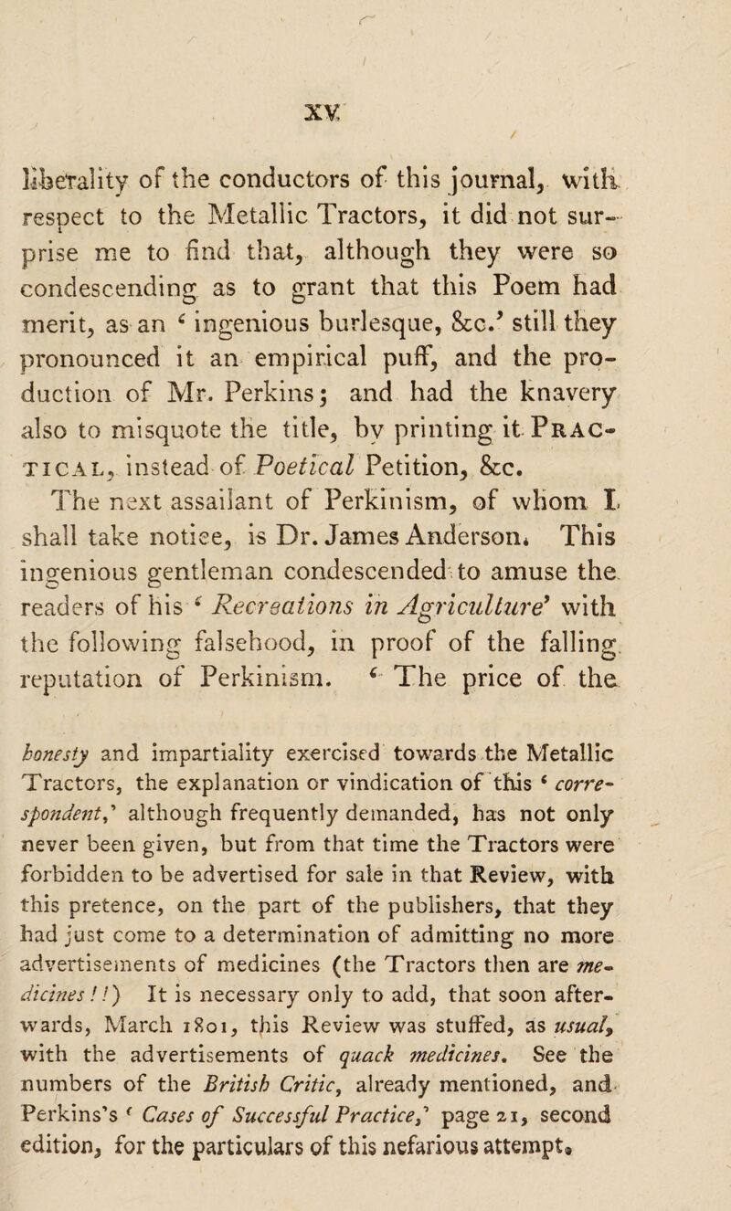 liberality of the conductors of this journal, witli resnect to the Metallic Tractors, it did not sur- prise me to find that, although they were so condescending as to grant that this Poem had merit, as an ^ ingenious burlesque, &c/ still they pronounced it an empirical puff, and the pro¬ duction of Mr. Perkins; and had the knavery also to misquote the title, by printing it Prac¬ tical, instead of Poe/fcaZ Petition, &c. The next assailant of Perkinism, of whom L shall take notice, is Dr. James Anderson* This ingenious gentleman condescended to amuse the readers of his Recreations in Agriculture^ with the following falsehood, in proof of the falling, reputation of Perkinism. ^ The price of the honesty and impartiality exercised towards the Metallic Tractors, the explanation or vindication of this ‘ corre- spondent,’' although frequently demanded, has not only never been given, but from that time the Tractors were forbidden to be advertised for sale in that Review, with this pretence, on the part of the publishers, that they had just come to a determination of admitting no more advertisements of medicines (the Tractors then are me^ dickies!!) It is necessary only to add, that soon after¬ wards, March 1801, this Review was stuffed, as usual, with the advertisements of quack medicines. See the numbers of the British Critic^ already mentioned, and- Perkins’s ^ Cases of Successful Practiced page 21, second edition, for the particulars of this nefarious attempt.