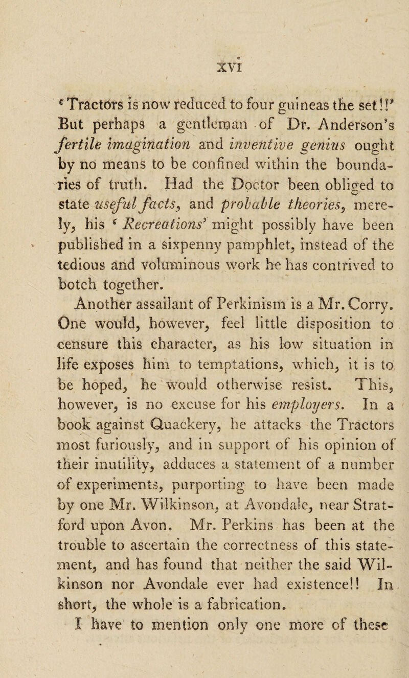 ^ Tractors is now reduced to four guineas the set!!’ But perhaps a gentlernan of Dr. Anderson's fertile imagination and inventive genius ought by no means to be confined within the bounda¬ ries of truth. Had the Doctor been obliged to state useful facts^ and probable theories^ inere- ly^ his ^ Recreations^ might possibly have been - published in a sixpenny pamphlet^ instead of the tedious and voluminous work he has contrived to botch together. Another assailant of Perkinism is a Mr. Corry. One would^ however^ feel little disposition to censure this character, as his low situation in life exposes him to temptations, which, it is to be hoped, he would otherwise resist. This, however, is no excuse for his employers. In a ' book against Quackery, he attacks the Tractors most furiously, and in support of his opinion of their inutility, adduces a statement of a number of experiments, purporting to have been made by one Mr. Wilkinson, at Avondale, near Strat¬ ford upon Avon. Mr. Perkins has been at the trouble to ascertain the correctness of this state¬ ment, and has found that neither the said Wil¬ kinson nor Avondale ever had existence!! In short, the whole is a fabrication. I have to mention only one more of these