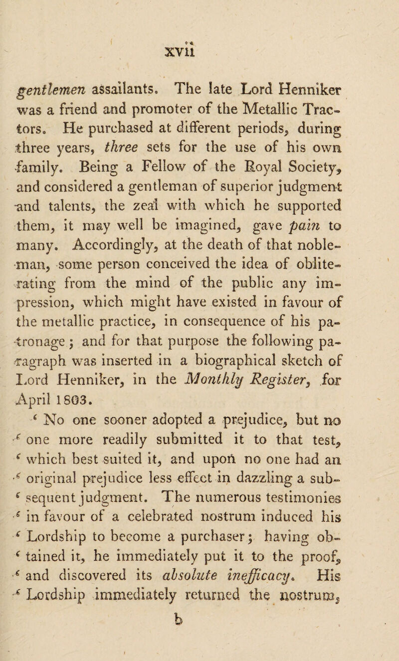 gentlemen assailants. The late Lord Henniker was a friend and promoter of the Metallic Trac¬ tors, He purchased at different periods, during three years, three sets for the use of his own family. Being a Fellow of the Royal Society, and considered a gentleman of superior judgment -and talents, the zeal with which he supported them, it may well be imagined, gave pain to many. Accordingly, at the death of that noble¬ man, some person conceived the idea of oblite¬ rating from the mind of the public any im¬ pression, which might have existed in favour of the metallic practice, in consequence of his pa¬ tronage ; and for that purpose the following pa- 'ragraph was inserted in a biographical sketch of I^ord Henniker, in the Monthly Register, for April 18G3. ^ No one sooner adopted a prejudice, but no ^ one more readily submitted it to that test, ^ which best suited it, and upoA no one had an. original prejudice less effect in dazzling a sub- ^ sequent judgment. The numerous testimonies ^ in favour of a celebrated nostrum induced his ‘ Lordship to become a purchaser; having ob- ^ tained it, he immediately put it to the proof, ^ and discovered its absolute inefficacy^ His Lordship immediately returned the nostrum^ b
