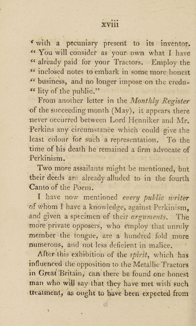 XVlll ^ with a pecuniary present to its inventor. You will consider as' your own what I have already paid for your Tractors* Employ the inclosed notes to embark in some more honest business^ and no longer impose on the credu- lity of the public.’' From another letter in the Monthly Register of the succeeding month (May), it appears there never occurred between Lord Henniker and Mr. Terkins any circumstance which could give the least colour for such a representation. To the time of his death he remained a firm advocate of Perkinism, Two more assailants might be mentioned, but their deeds are already alluded to in the fourth Canto of the Poem. I have now mentioned every pulUc ivriter of whom I have a knowledge, against Perkinism, and given a specimen of their arguments. The more private opposers, who e'mploy that unruly member the tongue, are a hundred fold more numerous, and not less deficient in malice. After this exhibition of the spiritwdiich has influenced the opposition to the Metallic Tractors in Great'Britain, can there be found one honest man who wilj say-that they have met with such treatment, as ought to have been expected from