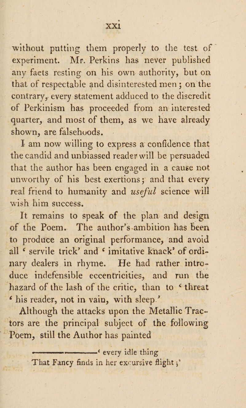 without putting them properly to the test of experiment. Mr. Perkins has never published any facts resting on his own authority, but on that of respectable and disinterested men ; on the contrary, every statement adduced to the discredit of Perkinism has proceeded from an interested quarter, and most of them, as we have already shown, are falsehoods. I am now willing to express a confidence that the candid and unbiassed reader will be persuaded that the author has been engao'ed in a cause not unworthy of his best exertions; and that every real friend to humanity and useful science will wish him success. It remains to speak of the plan and design of the Poem. The author’s-ambition has Been to produce an original performance, and avoid all ^ servile trick’ and ‘ imitative knack’ of ordi¬ nary dealers in rhyme. He had rather intro¬ duce indefensible eccentricities, and run the hazard of the lash of the critic, than to ^ threat ‘ his reader, not in vain, with sleep.’ Although the attacks upon the Metallic Trac¬ tors are the principal subject of the following Poem, still the Author has painted , --— ■ ^ every idle thing That Fancy finds in her excursive Sight