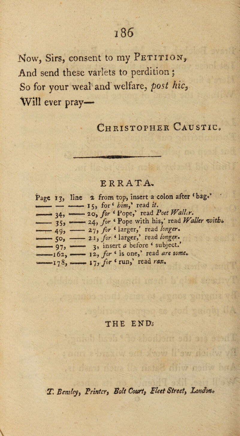 Now, Sirs, consent to my Petition, And send these varlets to perdition; So for your weal'and welfare, post hic^ Will ever pray— ^ Christopher Caustic. ERRATA, Page ij, Hae - 35> -49, 5o» 97> 162, a from top> insert a colon after ‘ bags* 15, for ‘ hm,' read it. 20, for ‘ Pope,’ read Poet Walhr. 24, for * Pope with his,' read Waller wkbi. 27, for ‘ larger,’ read longer* 21, jfor. ‘ larger,’ read 3, insert a before ‘ subject.’ 12, for ‘ is one,’ read are some* i-jj for ‘ tnxif read rflu. THE ENDj T. Bens ley t PrinteVi Bolt Courtt pleei Street, Lonion-^ \