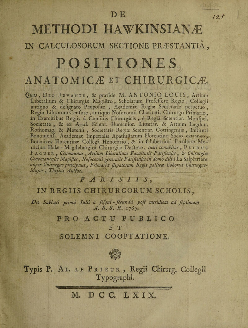 METHODI HAWKINSIAN^E IN CALCULOSORUM SECTIONE PRAESTANTIA, POSITIONES ANATOMICA et CHIRURGICA. Quas, Deo Juvante, &amp; pnrfide M. ANTONIO LOUIS, Artium Liberalium &amp;: Chirurgiae Magiftro , Scholarum Profeflore Regio , Coilegii antiquo &amp; deiignato Pr&amp;pohto , Academiae Regiae Secretario perpetuo , Regio Librorum Cenfore , antiquo Nofocomii Charitatis Chirurgo Primario, in Exercitibus Regiis a Confiliis Chirurgicis , e Regia Scientiar. Monfpel. Societate , &amp;: ex Acad. Scient. Humanior. Litternr. &amp; Artium Lugdun. Rothomag. &amp; Metenfi , Societatis Regiae Scientiar. Gottingenfis , Inftituti Bononienf. Academia Imperialis Apathiftarum Florentinae Socio extraneo, Botanices Florentinae Collega Honorario , &amp;. in fatuberrima Facultate Me¬ dicina Halae - Magdeburgica Chirurgiae Dodore, tueri conabitur , Petrus Faguer, Ceno manus, Artium Liberalium Facultatis Parjienfis , &amp; Chirurgia Cenomanenjis Magi fler, Nofocomii generalis Parijienjis in domo dicta La Salpctriere nuper Chirurgus prcecipuus, Primaria Jlipatorum Regis gallica Cohortis Chirurgus- Major, Thejeos Autfor, PARISII S, IN REGIIS CHIRURGORUM SCHOLIS, Die Sabbati prima Julii d fefqui - fecunda pofl meridiem ad feptimatn A. R. S. H. 1769. PRO ACTU PUBLICO E T SOLEMNI COOPTATIONE. U- . i ' * Typis P. Ai. le Prieur, Regii Chirurg. Collegii Typographi. /2-f M. D C C. LXIX.