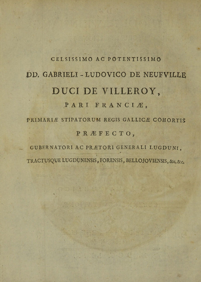 •I CELSISSIMO AC POTENTISS IMO DD. GABRIELI - LUDOVICO DE NEUEVILEE DUCI DE VILLEROY, PARI FRANCIS, PRIMARIA STIPATORUM REGIS GALLICA COHORTIS PRIFECTO, GUBERNATORI AC PRAETORI GENERALI LUGDUNI, « TRACTUSQUE LUGDUNENSIS, FORENSIS, BELLOJOV1ENSIS, &amp;c. &amp;c. » ♦ ' * '* * '■.,*- . 'V\* V . . /• . / ; / ■ * * '* 1 \