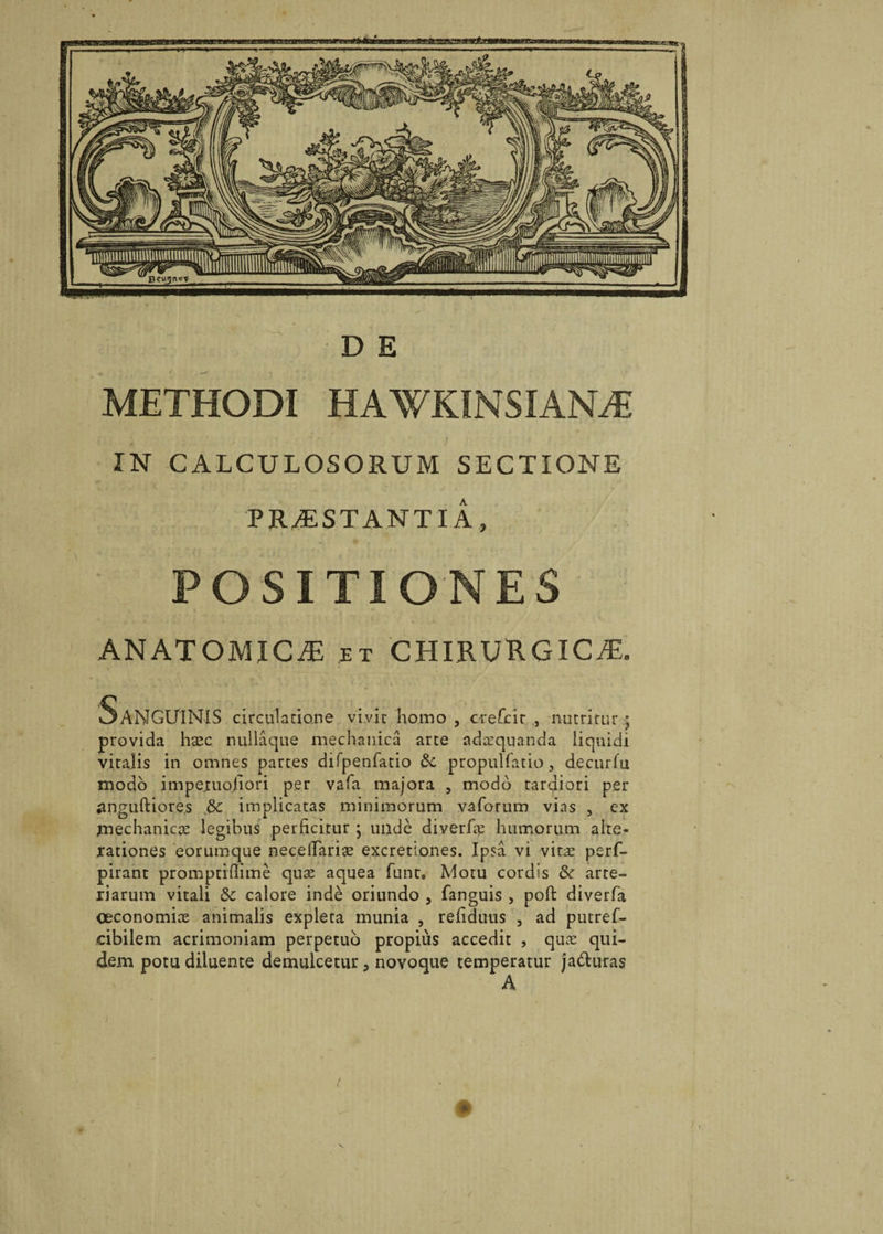 METHODI HAWKINSIANTE IN CALCULOSORUM SECTIONE PRAESTANTIA, POSITIONES ANATOMICAE et CHIRURGICAE, Sanguinis circulatione vivit homo , crefcir , nutritur ; provida hsec nullaque mechanica arte adaquanda liquidi vitalis in omnes partes difpenfatio propulfatio, decurfu modo impexuohori per vala majora , modo tardiori per ^nguftiores &amp; implicatas minimorum vaforum vias , ex mechanicae legibus perficitur; unde diverfae humorum alte- rationes eorumque necelTariae excretiones. Ipsa vi vitae perf- pirant promptiffime quae aquea funt. Motu cordis &amp; arte¬ riarum vitali &amp;c calore inde oriundo , fanguis , pofi: diverfa oeconomiae animalis expleta munia , refiduus , ad putref- cibilem acrimoniam perpetuo propius accedit , quae qui¬ dem potu diluente demulcetur, novoque temperatur ja&amp;uras A !