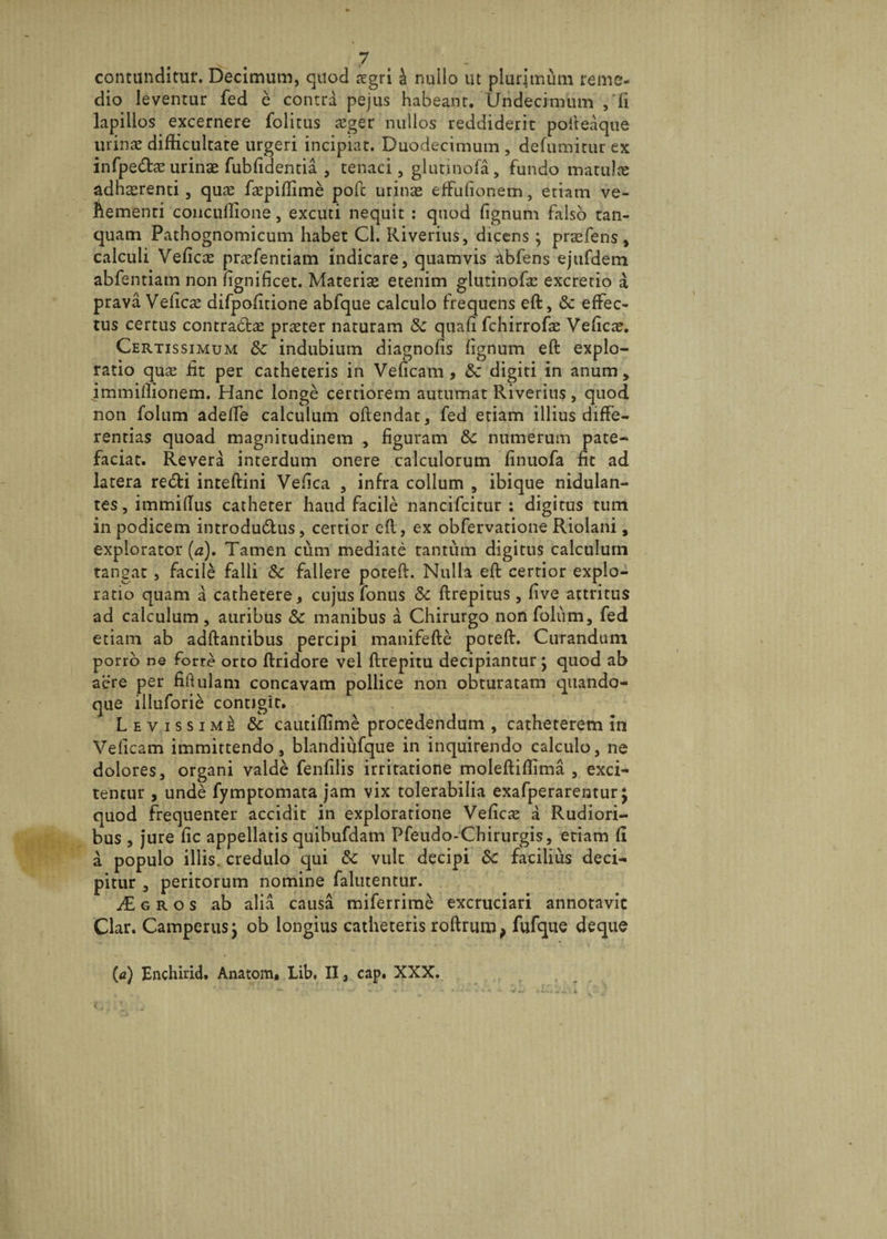 contunditur. Decimum, quod aegri a nullo ut plurimum reme¬ dio leventur fed e contra pejus habeant. Undecimum , fi lapillos excernere folitus £ger nullos reddiderit pofteaque urinae difficultate urgeri incipiat. Duodecimum, defumitur ex infpedcEurinae fubfidentia , tenaci, glutinofa, fundo matulae adherenti, quae faepiflime pofc urinae effufionem, etiam ve- Aementi concuilione, excuti nequit : quod lignum falso tan- quam Pathognomicum habet Cl. Riverius, dicens ; praefens, calculi Veflcae praefentiam indicare, quamvis abfens ejufdem abfentiam non fignificet. Materiae etenim glutinofae excretio a prava Velicae difpofitione abfque calculo frequens eft, «Se effec¬ tus certus contradtae praeter naturam &amp; quafi fchirrofae Veficae. Certissimum &amp; indubium diagnofis fignum eft explo¬ ratio quae iit per catheteris in Veficam , Sc digiti in anum, immiflionem. Hanc longe certiorem autumat Riverius, quod non folum adelfe calculum oftendat, fed etiam illius diffe¬ rentias quoad magnitudinem , figuram &amp; numerum pate¬ faciat. Revera interdum onere calculorum finuofa fit ad latera re&amp;i inteftini Vefica , infra collum , ibique nidulan- teSjimmiftus catheter haud facile nancifcitur : digitus tum in podicem introdu&amp;us, certior eft, ex obfervatione Riolani, explorator (a). Tamen cum mediate tantum digitus calculum tangat, facile falli &amp; fallere poteft. Nulla eft certior explo¬ ratio quam a cathetere, cujus fonus &amp; ftrepitus, five attritus ad calculum , auribus &amp; manibus a Chirurgo non folum, fed etiam ab adftantibus percipi manifefte poteft. Curandum porro ne forte orto ftridore vel ftrepitu decipiantur ; quod ab aere per fiftulam concavam pollice non obturatam quando¬ que illufori£ contigit. Levissime 8c cautiffime procedendum , catheterem in Veficam immittendo, blandiufque in inquirendo calculo, ne dolores, organi valde fenfilis irritatione moleftiflima , exci¬ tentur , unde fymptomata jam vix tolerabilia exafperarentur j quod frequenter accidit in exploratione Vefica a Rudiori¬ bus , jure fic appellatis quibufdam Pfeudo-Chirurgis, etiam fi a populo illis, credulo qui &amp;c vult decipi Sc facilius deci¬ pitur , peritorum nomine falutentur. £gros ab alia causa miferrime excruciari annotavit Clar. Camperus} ob longius catheteris roftrum, fufque deque (a) Enchirid. Anatom* Lib. II, cap. XXX.
