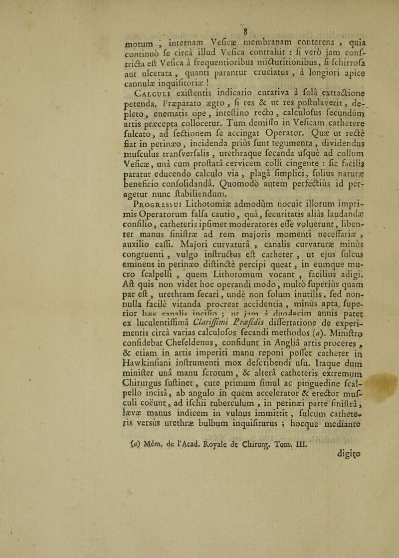 motum internam Veficae membranam conterens , quia continuo fe circa illud Vefica contrahit : fi vero jam confi- tri&amp;a e it Vefica a frequentioribus mi&amp;uritionibus, fi fchirrofa aut ulcerata , quanti parantur cruciatus , a longiori apice cannulae inquificoriae ! Calculi exiftentis indicatio curativa a fola extractione petenda. Praeparato aegro, fi res &amp; ut res poftulaverit &gt; de¬ pleto , enematis ope , inteftino redo , calculofus fecundum artis praecepta collocetur. Tum demiffo in Veficam cathetere fulcato, ad le&amp;ionem fe accingat Operator. Quae ut redfce fiat in perinaeo, incidenda prius funt tegumenta, dividendus mufculus tranfverfalis , urethraque fecanda ufque ad collum Veficae, una cum proftata cervicem colli cingente : fic facilis paratur educendo calculo via, plaga fimplici, folius naturae beneficio confolidanda. Quomodo autem perfectius id per¬ agetur nunc ftabiliendum. Progressui Lithotomiae admodum nocuit illorum impri¬ mis Operatorum faifa cautio, qua, fecuritatis alias laudandap confilio, catheteris ipfimet moderatores efie voluerunt, liben¬ ter manus finiftrae ad rem majoris momenti necefiariae , auxilio cafii. Majori curvatura , canalis curvaturae minus congruenti , vulgo inftrudtus efi: catheter , ut ejus fulcus eminens in perinaeo diftinfte percipi queat, in eumque mu¬ cro fcalpelii , quem Lithotomum vocant , facilius adigi. Alt quis non videt hoc operandi modo, multo fuperius quam par efl, urethram fecari, unde non folum inutilis, fed non¬ nulla facile vitanda procreat accidentia , minus apta, fupe- rior h^c can^lic inrifin * nr jim o rlpodecim annis patet ex luculentiffima Ciarijjimi Pmfidis difiertatione de experi¬ mentis circa varias calculofos fecandi methodos (a). Miniftro confidebat Chefeldenus, confidunt in Anglia artis proceres , 8c etiam in artis imperiti manu reponi poflet catheter in Hawkinfiani inftrumenti mox defcribendi ufu. Itaque dum miniller una manu fcrptum, &amp;c altera catheteris extremum Chirurgus fuftinet, cute primum fimul ac pinguedine fcal- pello incisa, ab angulo in quem accelerator &amp; ere&amp;or muf- culi coeunt, ad ifcnii tuberculum , in perinaei parte (iniftra, laevae manus indicem in vulnus immittit, fulcum cathete* iris versus urethrae bulbum inquifiturus j hocque mediante i,d) Mem. de 1’Acad, Royale de Chirurg, Tom, III.