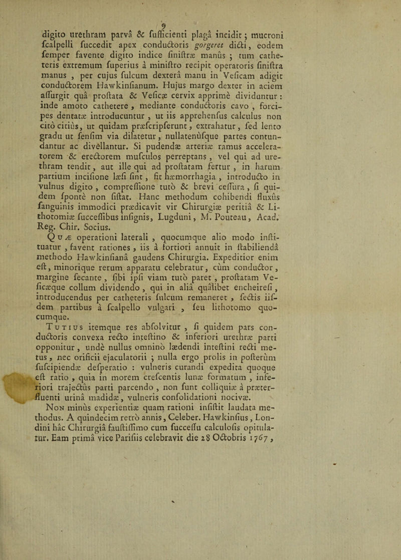 digito urethram parva &amp;c fufficienti plaga incidit; mucroni fcalpelli fuccedit apex conductoris gorgeret diCti, eodem femper favente digito indice finiflne manus ; tum cathe¬ teris extremum fuperius a miniflro recipit operatoris finiflra manus , per cujus fulcum dextera manu in Veficam adigit conduCtorem Hawkinfianum. Hujus margo dexter in aciem affurgit qua proflata &amp; Veficae cervix apprime dividuntur : inde amoto cathetere , mediante condu&amp;oris cavo , forci¬ pes dentatae introducuntur , ut iis apprehenfus calculus non cito citius, ut quidam praefcripferunt, extrahatur, fed lento gradu ut fenfim via dilatetur, nullatenufque partes contun¬ dantur ac divellantur. Si pudenda arteriae ramus accelera- torem &amp; ereCtorem mufculos perreptans , vel qui ad ure¬ thram tendit, aut ille qui ad proflatam fertur , in harum partium incifione laefi fint , fit haemorrhagia , introduCto in vulnus digito , compreflione tuto &amp; brevi celTiira , fi qui¬ dem fponte non fiflat. Hanc methodum cohibendi fluxus fanguinis immodici prredicavit vir Chirurgite peritia Sc Li¬ thotomiae fucceflibus infignis, Lugduni, M.Pouteau, Acad. Reg. Chir. Socius. Qu je operationi laterali , quocumque alio modo infli- tuatur , favent rationes, iis a fortiori annuit in ilabilienda methodo Hawkinfiana gaudens Chirurgia. Expeditior enim efl, minorique rerum apparatu celebratur, cum conduClor, margine fecante , fibi ipfi viam tuto paret , proflatam Ve- flcaeque collum dividendo , qui in alia qualibet encheirefi, introducendus per catheteris fulcum remaneret , fecStis iif- dem partibus a fcalpello vulgari , feu lithotomo quo¬ cumque. Tutius itemque res abfolvitur , fi quidem pars con- dubloris convexa redlo inteftino 8c inferiori urethra parti opponitur , unde nullus omnino lsedendi inteflini redii me¬ tus * nec orificii ejaculatorii ; nulla ergo prolis in polierunt fufcipiendae defperatio : vulneris curandi expedita quoque efl ratio , quia in morem crefcentis lunae formatum , infe¬ riori trajeblus parti parcendo , non funt colliquias a praeter¬ fluenti urina madidae, vulneris confolidationi nocivae. Non minus experientiae quam rationi infiflit laudata me¬ thodus. A quindecim retro annis, Celeber. Hawkinfius, Lon- dini hac Chirurgia faufliflimo cum fucceflu calculofis opitula- nu\ Eam prima vice Pariflis celebravit die 28 O&amp;obris 1767 &gt; 1
