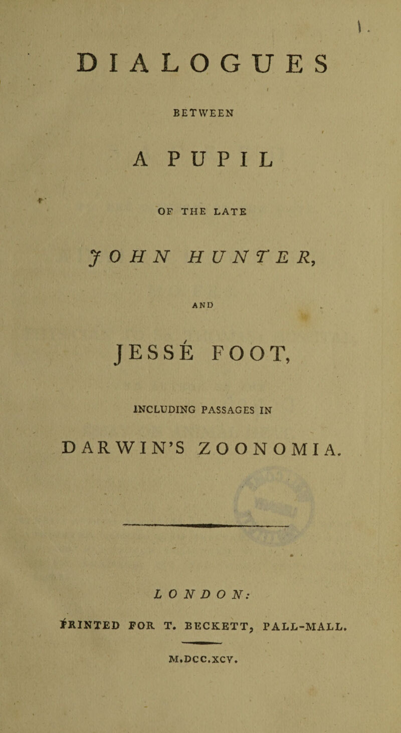 DIALOGUES t BETWEEN r A PUPIL i • OF THE LATE JOHN HUNTER, AND JESSE FOOT, INCLUDING PASSAGES IN DARWIN’S ZOONOMIA. LONDON: Printed for t. beckett, pall-mall. M.DCC.XCV.