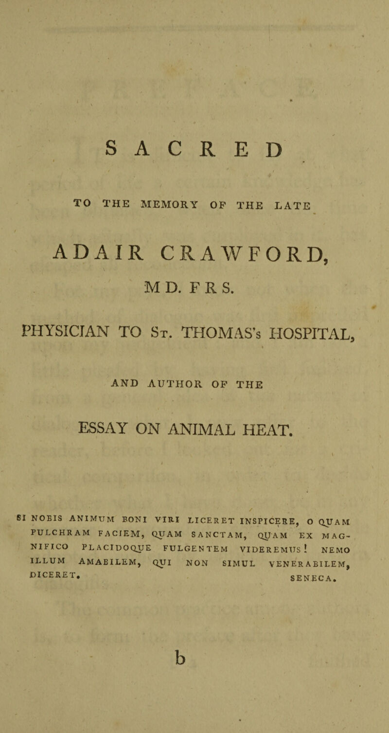 ( l SACRED i , / # TO THE MEMORY OP THE LATE ADAIR CRAWFORD, M D. F R S. PHYSICIAN TO St. THOMAS’s HOSPITAL, * AND AUTHOR OP THE ESSAY ON ANIMAL HEAT. SI NOBIS ANIMUM BONI VIR.I LICERET INSPICERE, O QUAM PULCHRAM FACIEM, QUAM SANCTAM, QUAM EX MAG- NIFICO PLACIDOQUE FULGENTEM VIDEREMUs! NEMO ILLUM AMAEILEM, QUI NON SIMUL VENERABILEM, DICERET. SENECA. b