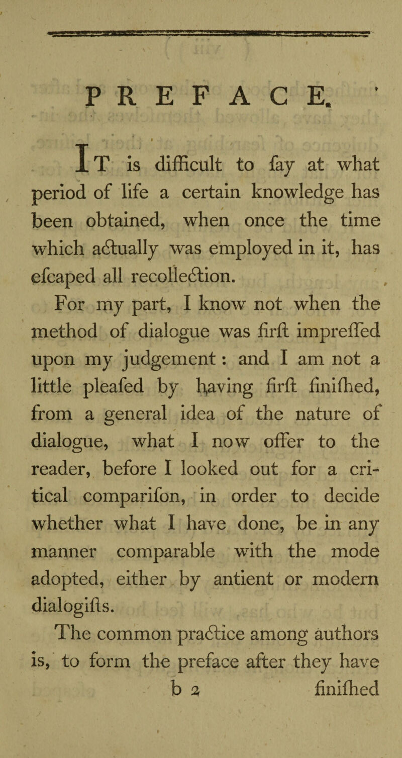 PREFACE. ' • 1 • «. ». • . r v It is difficult to fay at what period of life a certain knowledge has been obtained, when once the time which a6tually was employed in it, has efcaped all recollection. For my part, I know not when the method of dialogue was fir ft impreffed upon my judgement: and I am not a little pleafed by leaving firft finiffied, from a general idea of the nature of dialogue, what I now offer to the reader, before I looked out for a cri¬ tical comparifon, in order to decide whether what I have done, be in any manner comparable with the mode adopted, either by antient or modern The common practice among authors is, to form the preface after they have b a finiffied / I