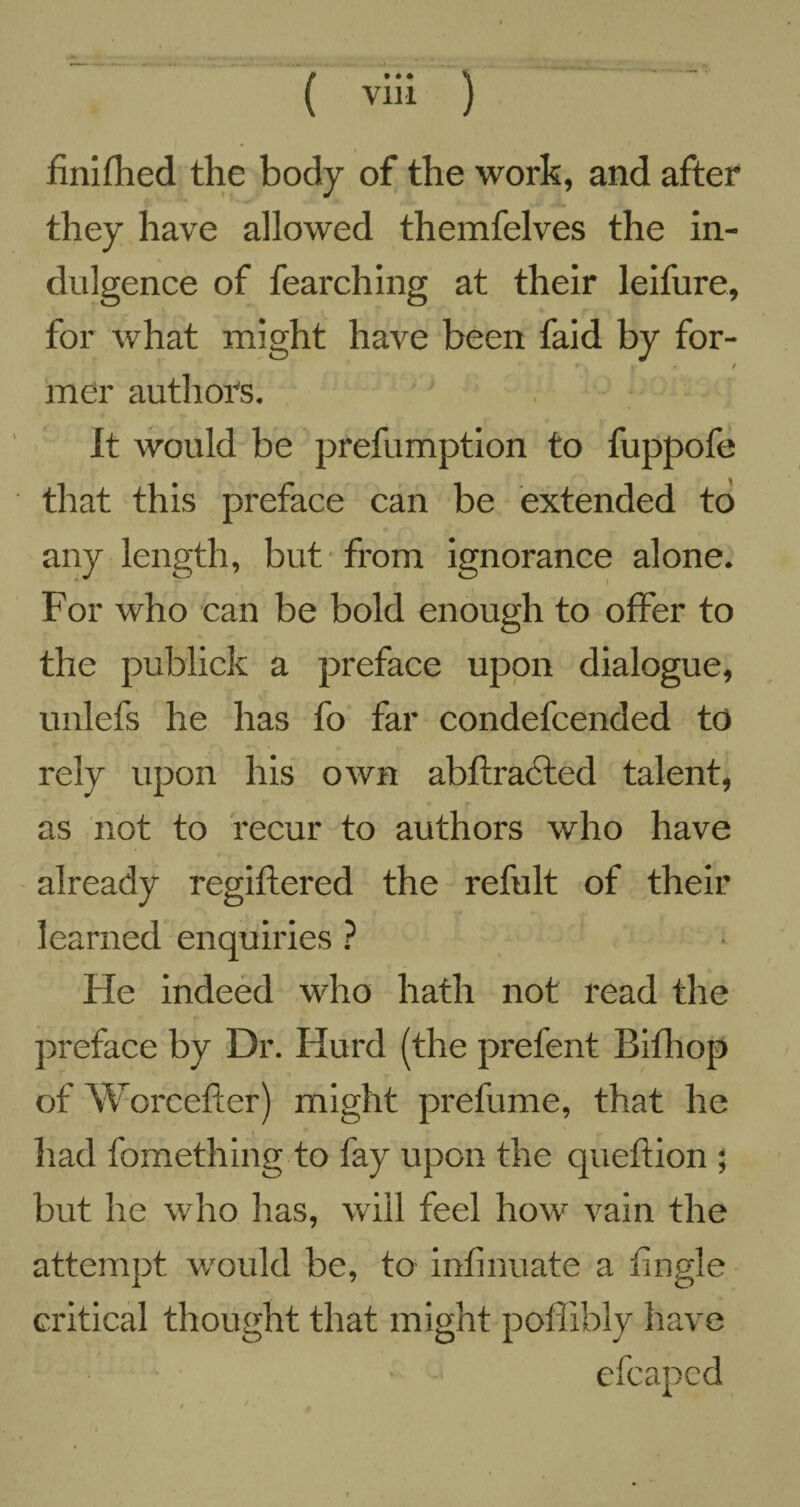 finifhed the body of the work, and after they have allowed themfelves the in¬ dulgence of fearching at their leifure, for what might have been faid by for- / mer authors. ' It would be prefumption to fuppofe that this preface can be extended to any length, but from ignorance alone. For who can be bold enough to offer to the publick a preface upon dialogue, unlefs he has fo far condefcended to rely upon his own abftractcd talent, as not to recur to authors who have already regiftered the refult of their learned enquiries ? He indeed who hath not read the preface by Dr. Hurd (the prefent Bifliop of Worcefter) might prefume, that he had fomething to fay upon the queftion ; but he who has, will feel how vain the attempt would be, to infinuate a tingle critical thought that might poffibly have efcapcd