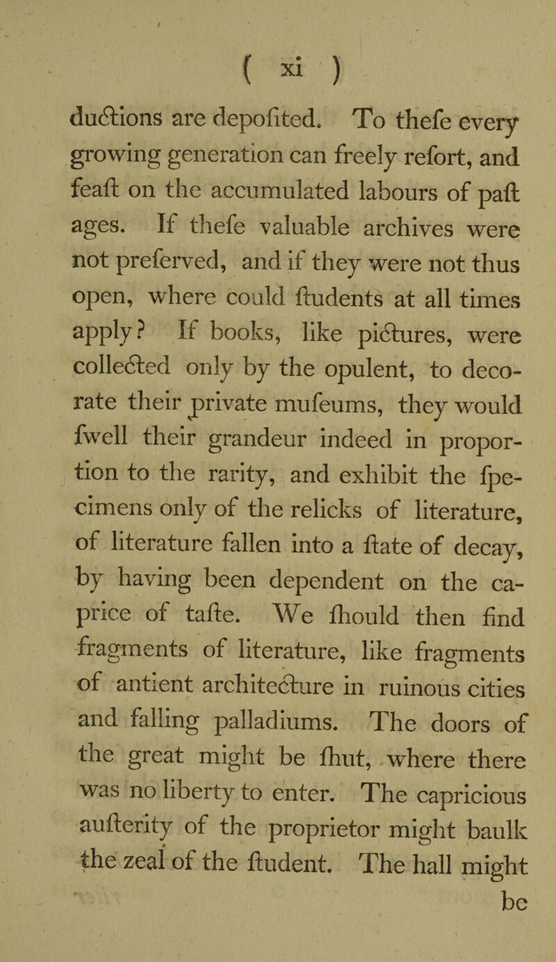 { xi ) dudtions are depofited. To thefe every growing generation can freely refort, and feaft on the accumulated labours of paft ages. If thefe valuable archives were not preferved, and if they were not thus open, where could ftudents at all times apply ? It books, like pictures, were collected only by the opulent, to deco¬ rate their private mufeums, they would fwell their grandeur indeed in propor¬ tion to the rarity, and exhibit the fpe- cimens only of the relicks of literature, of literature fallen into a ftate of decay, by having been dependent on the ca¬ price of tafte. We fhould then find fragments of literature, like fragments of antient architecture in ruinous cities and falling palladiums. The doors of the great might be fhut, where there was no liberty to enter. The capricious aufterity of the proprietor might baulk the zeal of the ftudent. The hall might o be