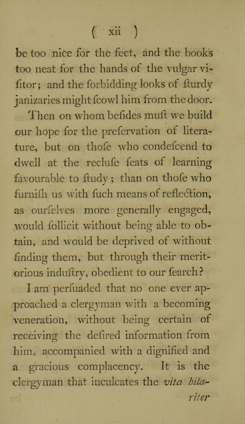 be too nice for the feet, and the books too neat for the hands of the vulgar vi- fitor; and the forbidding looks of fturdy janizaries might fcowl him from the door. Then on whom betides mutt we build our hope for the prefervation of litera¬ ture, but on thofe who condefcend to dwell at the reclufe feats of learning favourable to ftudy ; than on thofe who furnifh us with fuch means of reflection, as ourfelves more generally engaged, would follicit without being able to ob¬ tain, and would be deprived of without finding them, but through their merit¬ orious induftry, obedient to our fearch ? I am perfuaded that no one ever ap¬ proached a clergyman with a becoming veneration, without being certain of receiving the defined information from him, accompanied with a dignified and a gracious complacency. It is the clergyman that inculcates the vita hila- riter