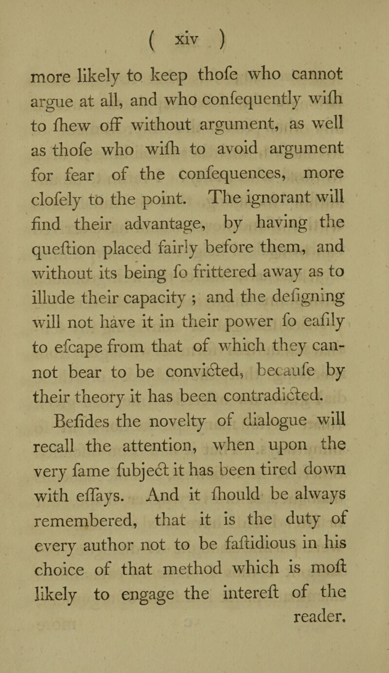 more likely to keep thofe who cannot argue at all, and who confequently with to fhew off without argument, as well as thofe who with to avoid argument for fear of the confequences, more clofely to the point. The ignorant will find their advantage, by having the queftion placed fairly before them, and without its being fo frittered away as to illude their capacity ; and the defignmg will not have it in their power fo eafily to efcape from that of which they can¬ not bear to be convicted, becaufe by their theory it has been contradicted. Befides the novelty of dialogue will recall the attention, when upon the very fame fubject it has been tired down with effays. And it fhould be always remembered, that it is the duty of every author not to be faftidious in his choice of that method which is molt likely to engage the intereft of the reader.