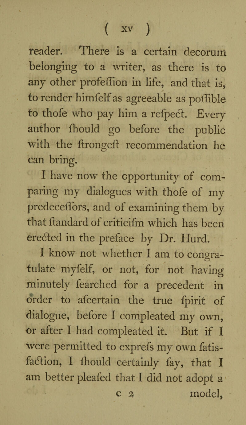 reader. There is a certain decorum belonging to a writer, as there is to any other profeffion in life, and that is, to render himfelf as agreeable as poffible to thofe who pay him a refpect. Every author fhould go before the public with the ftrongeft recommendation he can bring. I have now the opportunity of com¬ paring my dialogues with thofe of my predecellors, and of examining them by that ftandard of criticifm which has been erected in the preface by Dr. Hurd. I know not whether I am to conm-a- o tulate myfelf, or not, for not having minutely learched for a precedent in order to afcertain the true fpirit of dialogue, before I compleated my own, or after I had compleated it. But if I were permitted to exprefs my own fatis- faCtion, I fhould certainly fay, that I am better pleated that I did not adopt a ■ c 3 model,