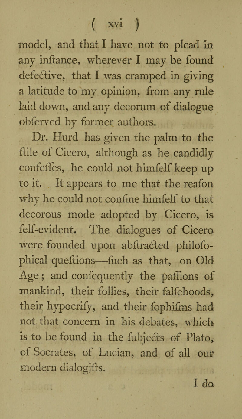 any infiance, wherever I may be found defective, that I was cramped in giving a latitude to my opinion, from any rule laid down, and any decorum of dialogue obferved by former authors. Dr. Hurd has given the palm to the ftile of Cicero, although as he candidly confelfes, he could not himfelf keep up to it. It appears to me that the reafon why he could not confine himfelf to that decorous mode adopted by Cicero, is felt-evident. The dialogues of Cicero were founded upon abftradted philofo- phical queftions—fuch as that, on Old Age; and confequently the paffions of mankind, their follies, their falfehoods, their hypocrify, and their fophifms had not that concern in his debates, which is to be found in the fubjects of Plato, of Socrates, of Lucian, and of all our modern dlalogifts. I da