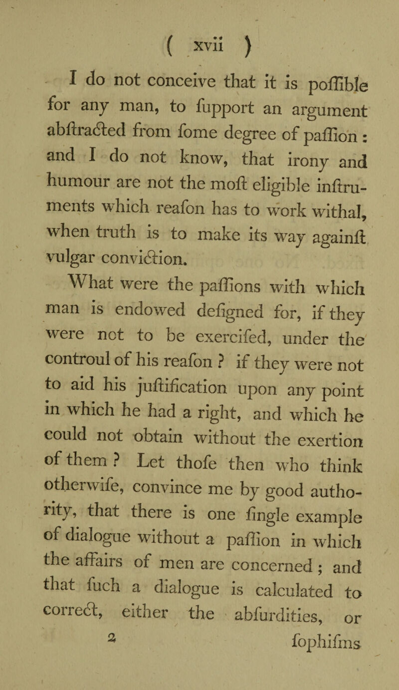 I do not conceive that it is poffible tor any man, to fupport an argument abftraCted from fome degree of paffion : and I do not know, that irony and humour are not the mo ft eligible inftru- ments which reatbn has to work withal, when truth is to make its way againft vulgar conviction. What were the paffions with which man is endowed detigned for, if they were not to be exercifed, under the controul of his reafon ? if they were not to aid his jufhfication upon any point in which he had a right, and which he could not obtain without the exertion of them ? Let thofe then who think other wife, convince me by good autho- rity, that there is one tingle example of dialogue without a paffion in which the affairs of men are concerned ; and that fuch a dialogue is calculated to coiiecl, either the abfurdities, or 2 fophifms