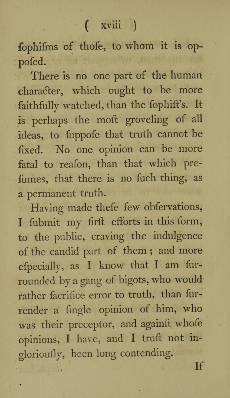 fophifrns of thofe, to whom it is op- pofed. There is no one part of the human character, which ought to be more faithfully watched, than the fophift’s. It is perhaps the moft groveling of all ideas, to fuppofe that truth cannot be • > fixed. No one opinion can be more fatal to reafon, than that which pre¬ fumes, that there is no fuch thing, as a permanent truth. Having made thefe few obfervations, O I fubmit my fir ft efforts in this form, to the public, craving the indulgence of the candid part of them ; and more efpecially, as I know that I am fur- rounded by a gang of bigots, who would rather facrifice error to truth, than fur- render a tingle opinion of him, who was their preceptor, and againft whofe opinions, I have, and I truft not in- glorioufly, been long contending. / If