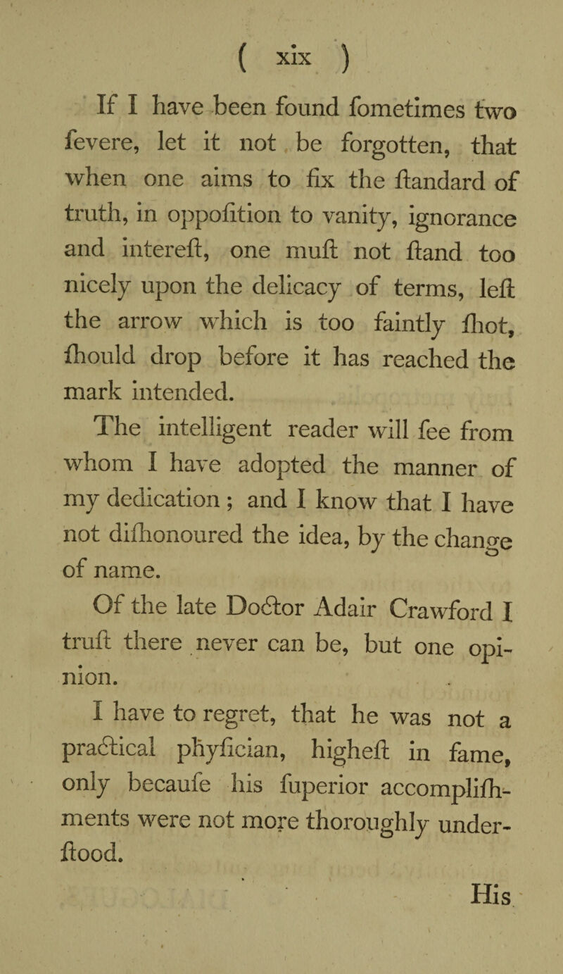 If I have been found fometimes two fevere, let it not be forgotten, that when one aims to fix the ftandard of truth, in oppofition to vanity, ignorance and intereft, one muft not ftand too nicely upon the delicacy of terms, left the arrow which is too faintly fhot, thould drop before it has reached the mark intended. The intelligent reader will fee from whom I have adopted the manner of my dedication ; and I know that I have not difhonoured the idea, by the change of name. Of the late Dodtor Adair Crawford I truft there never can be, but one opi¬ nion. I have to regret, that he was not a practical phyfician, higheft in fame, only becaufe his fuperior accomplifh- ments were not more thoroughly under- ftood. His * /