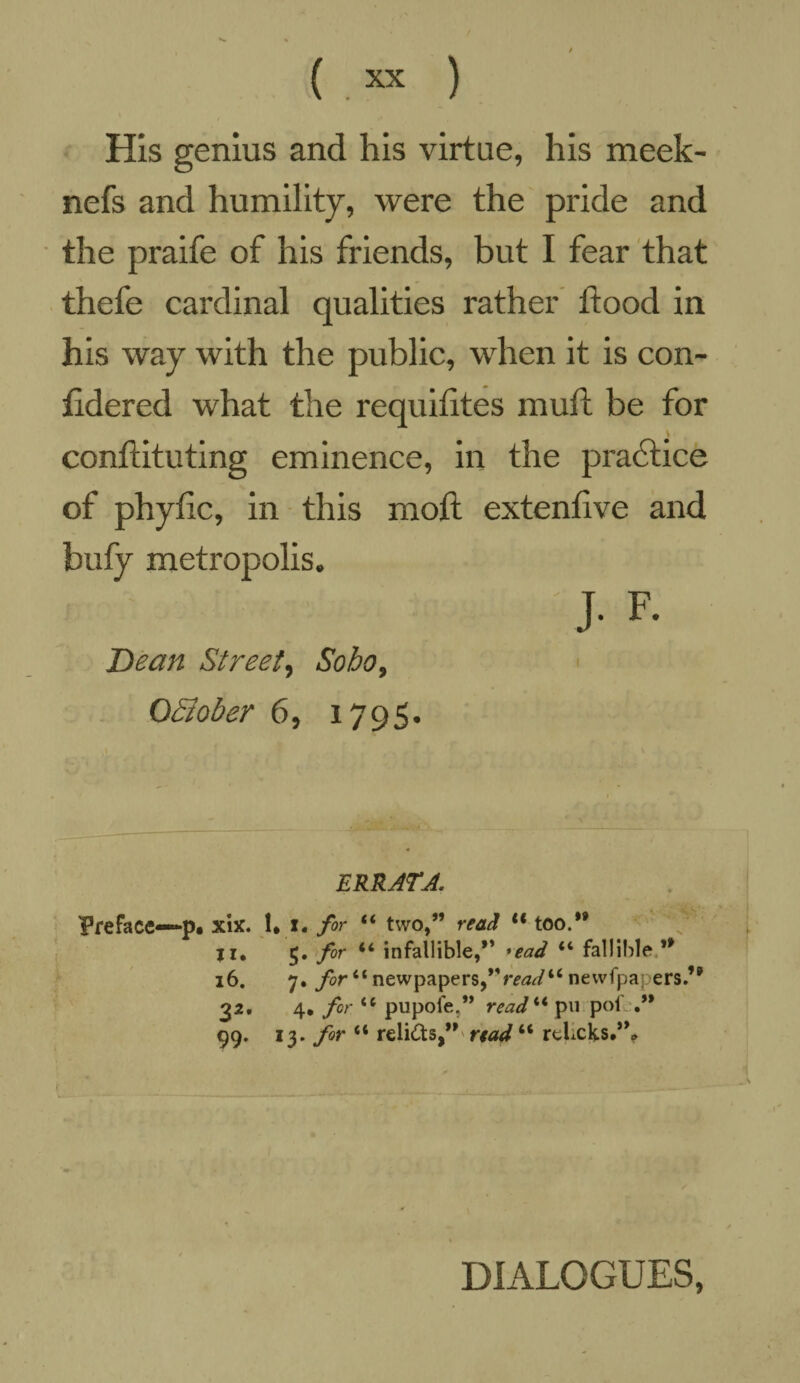 His genius and his virtue, his meek- nefs and humility, were the pride and the praife of his friends, but I fear that thefe cardinal qualities rather flood in his way with the public, when it is con- fidered what the requitites muft be for conflituting eminence, in the practice of phytic, in this mott extenfive and bufy metropolis. J- F- Dean Street, Soho, OEtober 6, 1795. ERRATA. Preface—p* xix. 1* i. for 44 two,” read u too.” ji. 5. fir 44 infallible,” *ead 44 fallible ” 16. 7. for 44 newpapers,”m2«r/44 newfpapers.” 32. 4. for 44 pupoie,” read 44 pu pofj.” 99. 13. for 44 relicts,” read44 relxks.”» DIALOGUES,