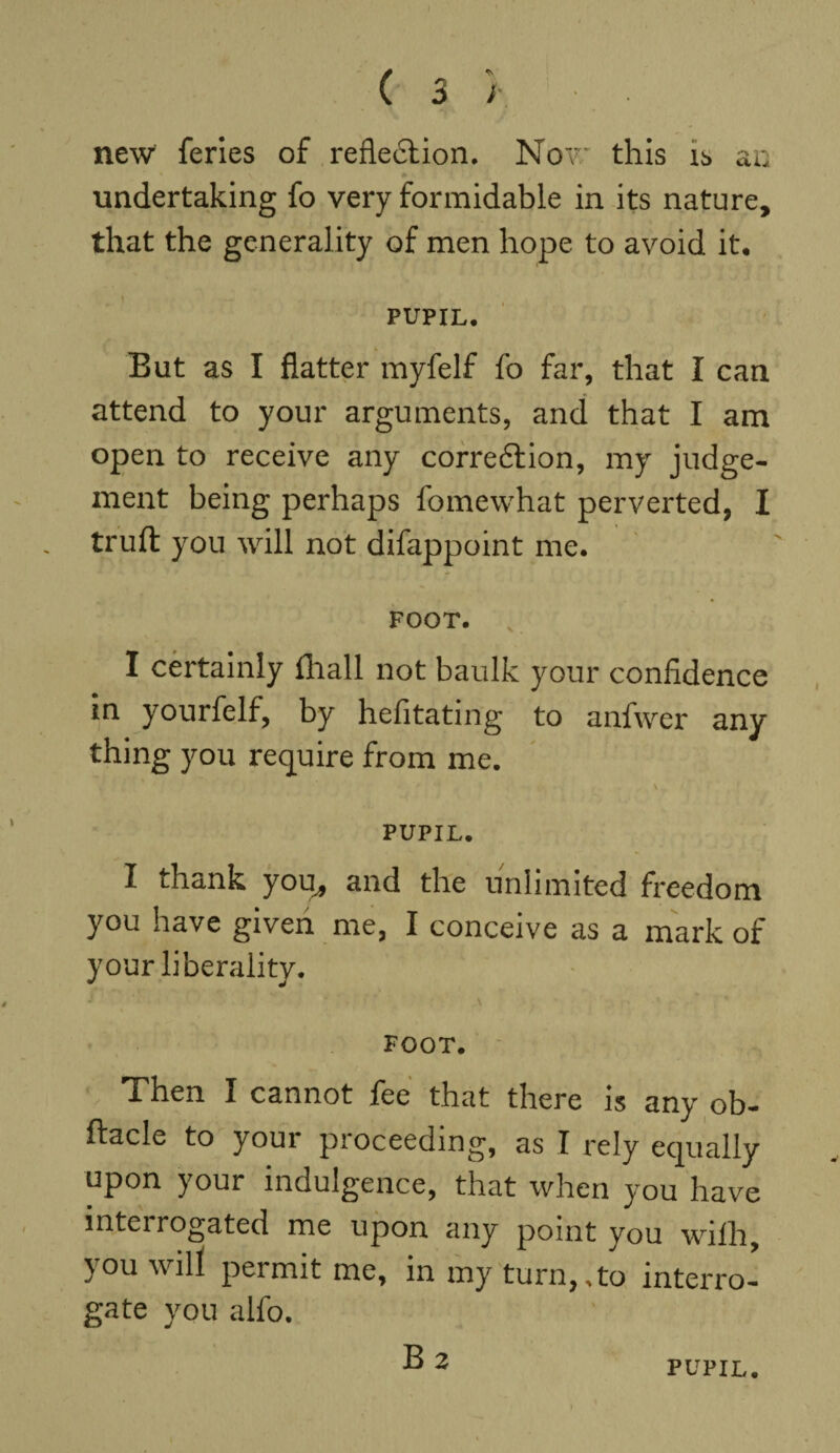 new feries of reflexion. Now this is an undertaking fo very formidable in its nature, that the generality of men hope to avoid it. PUPIL* But as I flatter myfelf fo far, that I can attend to your arguments, and that I am open to receive any correction, my judge¬ ment being perhaps fomewhat perverted, I truft you will not difappoint me. FOOT. I certainly (hall not baulk your confidence in yourfelf, by hefitating to anfwer any thing you require from me. PUPIL. I drank you, and the unlimited freedom you have given me, I conceive as a mark of your liberality. FOOT. Then I cannot fee that there is any ob- ftacle to your proceeding, as I rely equally upon your indulgence, that when you have interrogated me upon any point you wifh, you will permit me, in my turn,,to interro¬ gate you alfo. B 2