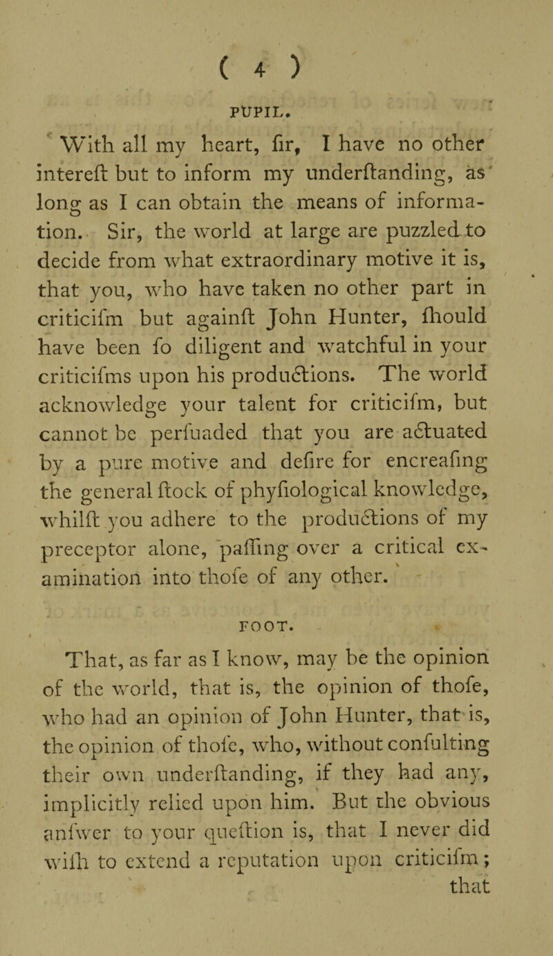 PUPIL. With all my heart, fir, I have no other intereft but to inform my underftanding, as Ions; as I can obtain the means of informa- tion. Sir, the world at large are puzzled to decide from what extraordinary motive it is, that you, who have taken no other part in criticifm but againft John Hunter, fhould have been fo diligent and watchful in your criticifms upon his productions. The world acknowledge your talent for criticifm, but cannot be perfuaded that you are actuated by a pure motive and defire for encreafing the general ftock of phyfiological knowledge, whilft you adhere to the productions ol my preceptor alone, 'palling over a critical ex¬ amination into thofe of any other. FOOT. That, as far as I know, may be the opinion of the world, that is, the opinion of thofe, who had an opinion of John Hunter, that is, the opinion of thofe, who, without confulting their own underftanding, if they had any, implicitly relied upon him. But the obvious anfwer to your queftion is, that I never did with to extend a reputation upon criticifm;