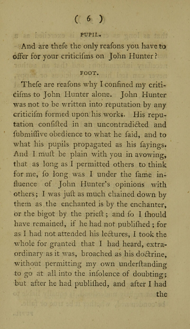 PUPIL. And are thefe the only reafons you have to offer for your criticifms on John Hunter? FOOT. Thefe are reafons why I confined my criti¬ cifms to John Hunter alone. John Hunter was not to be written into reputation by any criticifm formed upon his works. His repu¬ tation confided in an uncontradibfed and fubmiffive obedience to what he faid, and to * % what his pupils propagated as his fayings. And I muft be plain with you in avowing, that as long as I permitted others to think for me, fo long was I under the fame in¬ fluence of John Hunter’s opinions with others; I was juft as much chained down by them as the enchanted is by the enchanter, or the bigot by the prieft; and fo I fhould have remained, if he had not publifhed ; for as I had not attended his lectures, I took the whole for granted that I had heard, extra- ordinary as it was, broached as his dodtrine, without permitting my own underftanding to go at all into the infolence of doubting; but after he had publifhed, and after I had the