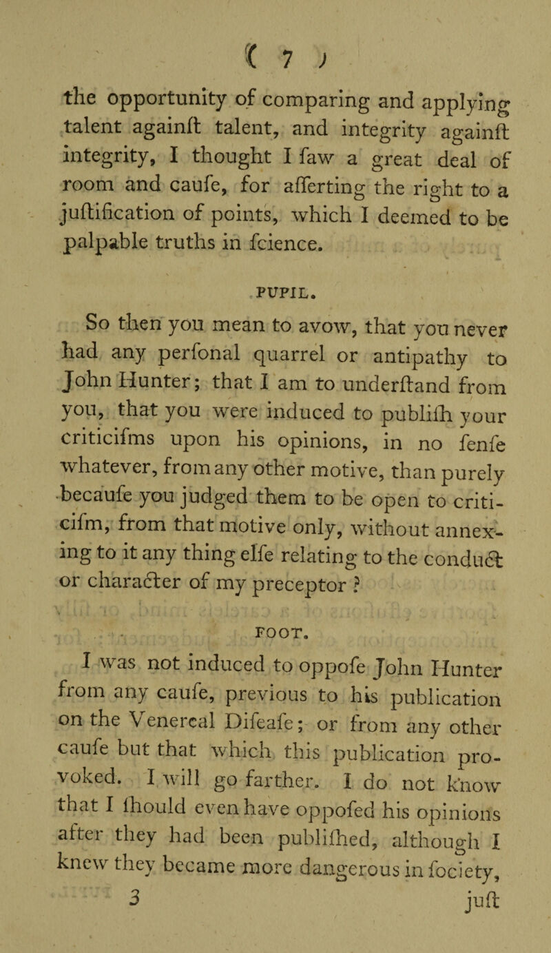 the opportunity of comparing and applying talent againft talent, and integrity againft integrity, I thought I faw a great deal of room and caufe, for afferting the right to a juftification of points, which I deemed to be palpable truths in fcience. v » • .PUPIL. So then you mean to avow, that you never had any perfonal quarrel or antipathy to John Hunter; that I am to underhand from you, that you were induced to publifh your criticifms upon his opinions, in no fenfe whatever, from any other motive, than purely becaufe you judged them to be open to criti- cifm, from that motive only, without annex¬ ing to it any thing elfe relating to the conduct or character of my preceptor ? ' - 4 1 * * ■* ' *• S * J ' • •’ * ' - ' - k • 1 A • 0 i . V FOOT. I was not induced to oppofe John Hunter from any caufe, previous to his publication on the V enercal Difeale; or from any other caufe but that which this publication pro¬ voked. I will go farther. I do not know that I ihould even have oppofed his opinions aftei they had been publifhed, although i knew they became more dangerous in fociety, 3 juft