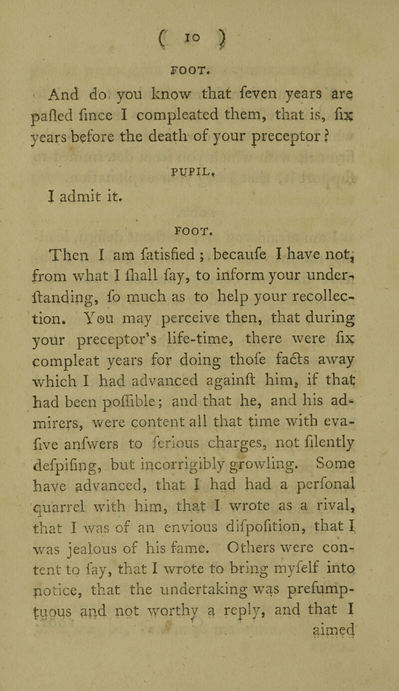 FOOT. And do you know that feven years are palled fince I compleated them, that is, fix; years before the death of your preceptor ? PUPIL, I admit it. r • * FOOT. Then I am Satisfied ; becaufe I have not, from what I fhall fay, to inform your under- ftanding, fo much as to help your recollec¬ tion. You may perceive then, that during your preceptor’s life-time, there were fix compleat years for doing thofe fadls away which I had advanced againft hima if that had been poffible; and that he, and his ad¬ mirers, were content all that time with eva- five anfwers to ferlous charges, not filently defpifmg, but incorrigibly growling. Some have advanced, that I had had a perfonal quarrel with him, that I wrote as a rival, that I was of an envious difpofition, that I was jealous of his fame. Others were con¬ tent to fay, that I wrote to bring myfelf into potice, that the undertaking was prefump- tuous and not worthy a reply, and that I aimed