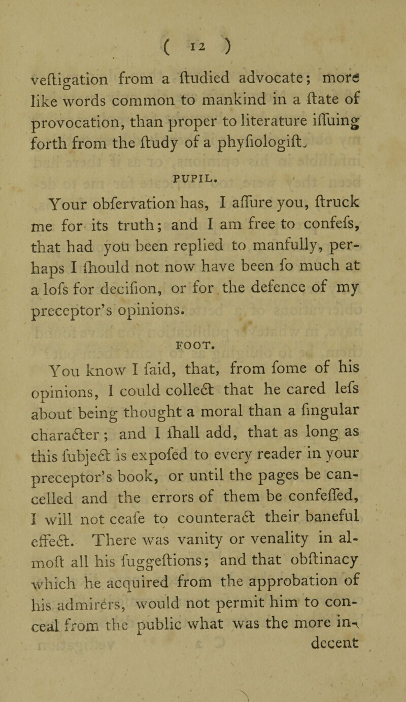 vefligation from a ftudied advocate; more like words common to mankind in a date of provocation, than proper to literature ilTuing forth from the ftudy of a phyfiologilL PUPIL. Your obfervation has, I allure you, ftruck me for- its truth; and I am free to confefs, that had you been replied to manfully, per¬ haps I ihould not now have been fo much at a lofs for decifion, or for , the defence of my preceptor’s opinions. FOOT. You know I faid, that, from fome of his opinions, I could colledt that he cared lefs about being thought a moral than a fingular character; and 1 ihall add, that as long as this fubjeel is expofed to every reader in your preceptor’s book, or until the pages be can¬ celled and the errors of them be confeffed, I will not ceafe to counteradl their baneful effedt. There was vanity or venality in al- moft all his fuggeftions; and that obftinacy which he acquired from the approbation of his admirers, would not permit him to con¬ ceal from the public what was the more in¬ decent ■' /