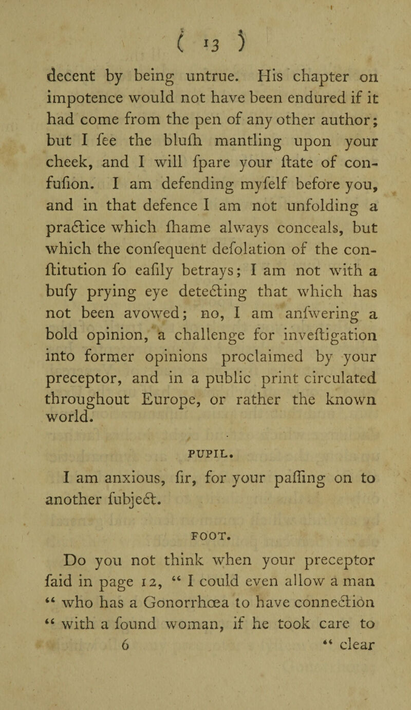 I ( J3 ) decent by being untrue. His chapter on impotence would not have been endured if it had come from the pen of any other author; but I fee the blulh mantling upon your cheek, and I will fpare your ftate of con- fufion. I am defending myfelf before you, and in that defence I am not unfolding a pradtice which fhame always conceals, but which the confequent defolation of the con- ftitution fo eafily betrays; I am not with a bufy prying eye detecting that which has not been avowed; no, I am anfwering a bold opinion, a challenge for inveftigation into former opinions proclaimed by your preceptor, and in a public print circulated throughout Europe, or rather the known world. PUPIL. I am anxious, fir, for your paffing on to another fubjedt. FOOT. Do you not think when your preceptor faid in page 12, 46 I could even allow a man 44 who has a Gonorrhoea to have connedtibn 44 with a found woman, if he took care to 6 44 clear