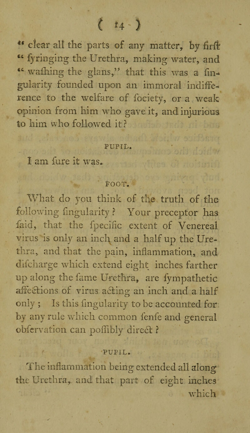 ( U-) ** clear all the parts of any matter, by firfb fyringing the Urethra, making water, and wathing the glans,” that this was a fin-* gularity founded upon an immoral indiffe¬ rence to the welfare of fociety, or a weak opinion from him who gave it, and injurious to him who followed it? • / • 4 PUPIL. . ‘■ , ‘ ‘ X i «» L X J ■ i f • I am fure it was. 'V Poor. What do you think of the truth of the follow 'ing Angularity ? Your preceptor has laid, that the fpecific extent of Venereal virus is only an incl^and a half up the Ure¬ thra, and that the pain, inflammation, and difcharge which extend eight inches farther up along the fame Urethra, are fympathetic affections of virus adting an inch and a half only ; Is this fingularity to be accounted for by any rule which common fenfe and general obfervation can poflibly direct ? PUPIL. The inflammation beina; extended all alone? o o the Urethra, and that part of eight inches which